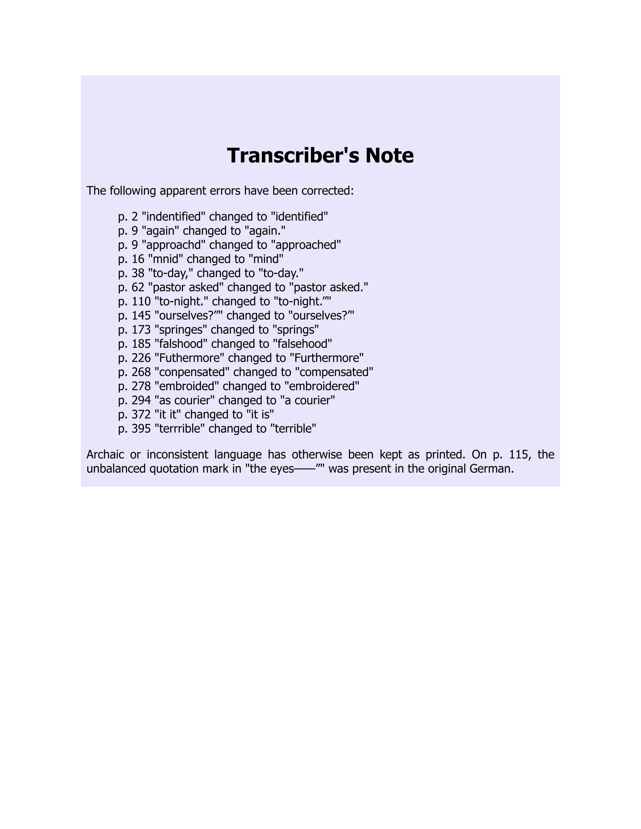 Transcriber's Note
The following apparent errors have been corrected:
p. 2 indentified changed to identified
p. 9 again changed to again.
p. 9 approachd changed to approached
p. 16 mnid changed to mind
p. 38 to-day, changed to to-day.
p. 62 pastor asked changed to pastor asked.
p. 110 to-night. changed to to-night.”
p. 145 ourselves?” changed to ourselves?’
p. 173 springes changed to springs
p. 185 falshood changed to falsehood
p. 226 Futhermore changed to Furthermore
p. 268 conpensated changed to compensated
p. 278 embroided changed to embroidered
p. 294 as courier changed to a courier
p. 372 it it changed to it is
p. 395 terrrible changed to terrible
Archaic or inconsistent language has otherwise been kept as printed. On p. 115, the
unbalanced quotation mark in the eyes——” was present in the original German.
 