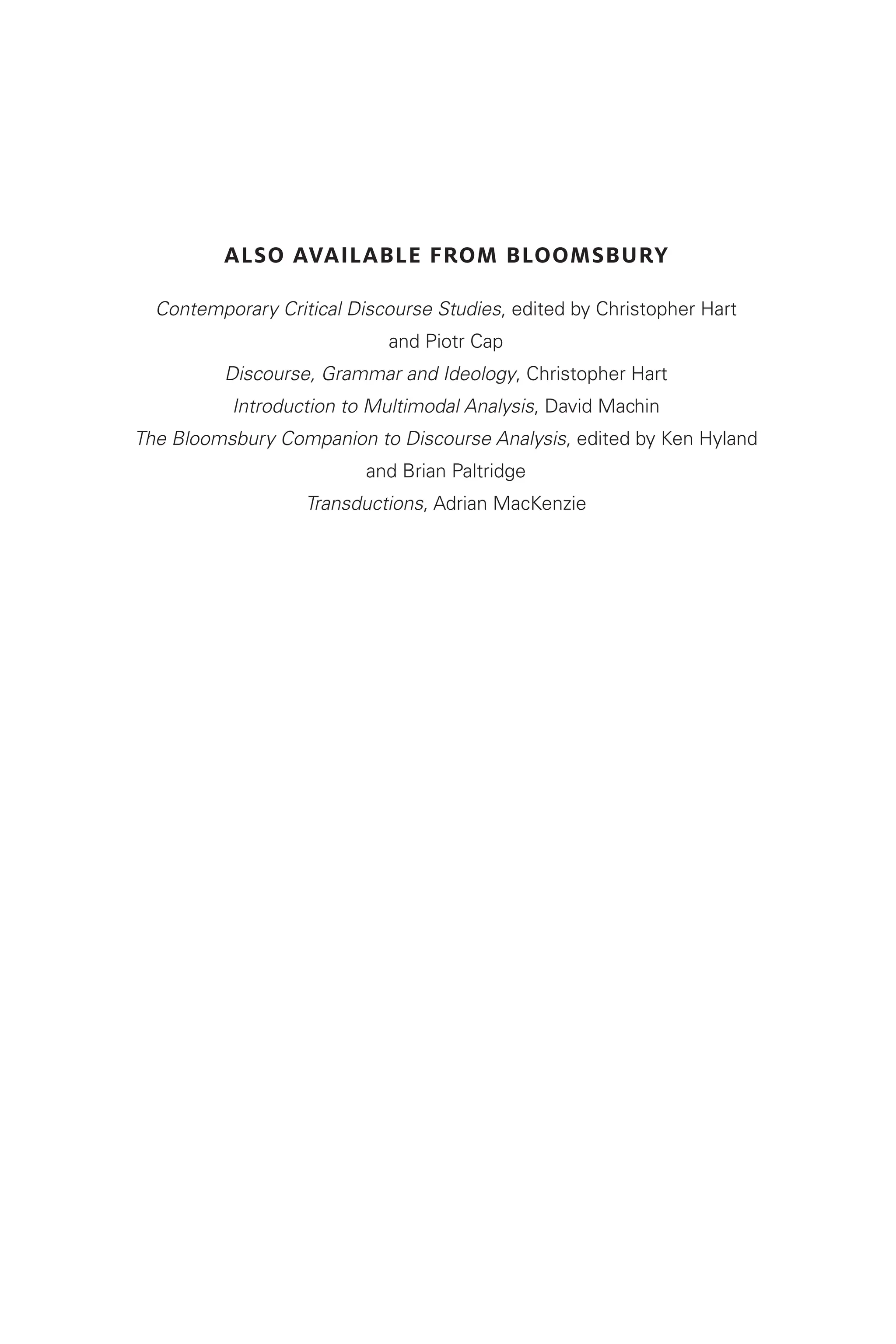 Also available from Bloomsbury
Contemporary Critical Discourse Studies, edited by Christopher Hart
and Piotr Cap
Discourse, Grammar and Ideology, Christopher Hart
Introduction to Multimodal Analysis, David Machin
The Bloomsbury Companion to Discourse Analysis, edited by Ken Hyland
and Brian Paltridge
Transductions, Adrian MacKenzie
 