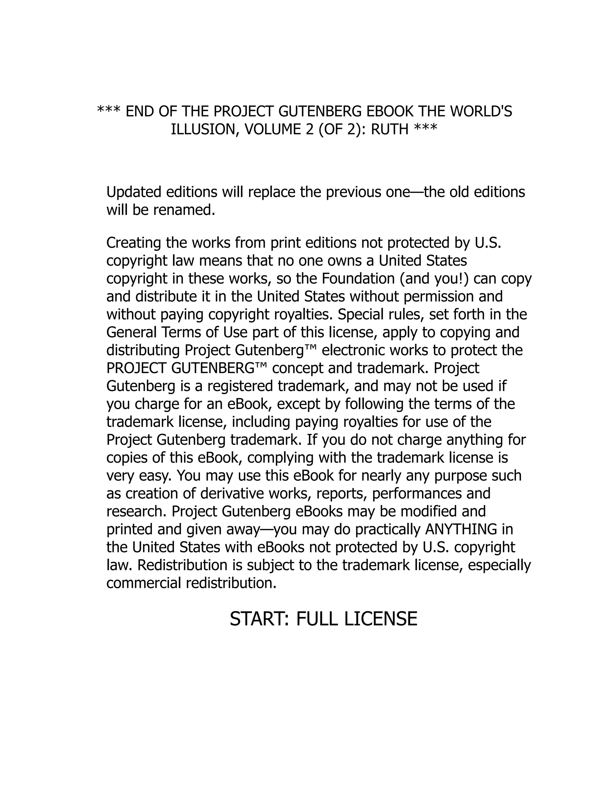 *** END OF THE PROJECT GUTENBERG EBOOK THE WORLD'S
ILLUSION, VOLUME 2 (OF 2): RUTH ***
Updated editions will replace the previous one—the old editions
will be renamed.
Creating the works from print editions not protected by U.S.
copyright law means that no one owns a United States
copyright in these works, so the Foundation (and you!) can copy
and distribute it in the United States without permission and
without paying copyright royalties. Special rules, set forth in the
General Terms of Use part of this license, apply to copying and
distributing Project Gutenberg™ electronic works to protect the
PROJECT GUTENBERG™ concept and trademark. Project
Gutenberg is a registered trademark, and may not be used if
you charge for an eBook, except by following the terms of the
trademark license, including paying royalties for use of the
Project Gutenberg trademark. If you do not charge anything for
copies of this eBook, complying with the trademark license is
very easy. You may use this eBook for nearly any purpose such
as creation of derivative works, reports, performances and
research. Project Gutenberg eBooks may be modified and
printed and given away—you may do practically ANYTHING in
the United States with eBooks not protected by U.S. copyright
law. Redistribution is subject to the trademark license, especially
commercial redistribution.
START: FULL LICENSE
 