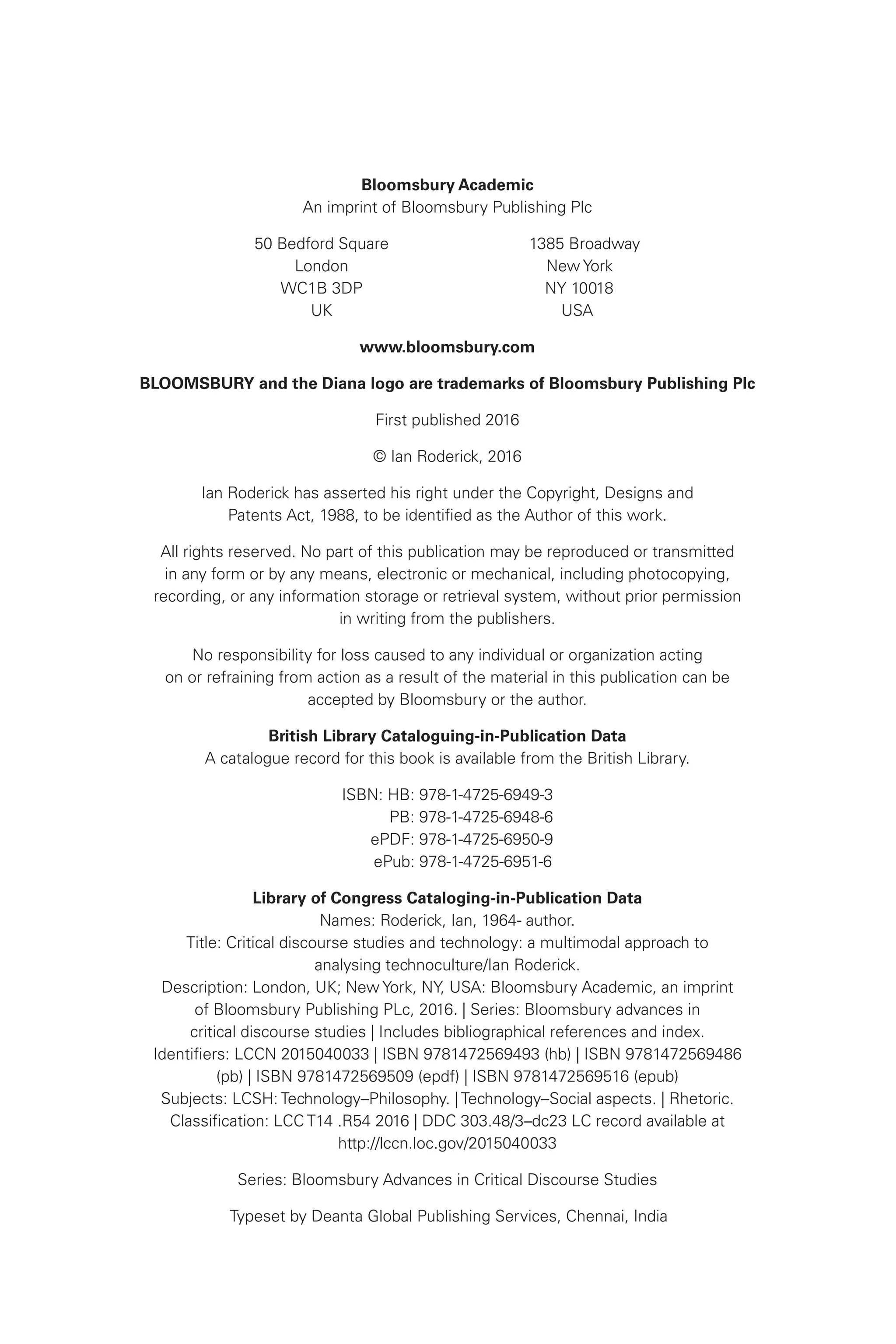 Bloomsbury Academic
An imprint of Bloomsbury Publishing Plc
50 Bedford Square 1385 Broadway
London New York
WC1B 3DP NY 10018
UK USA
www.bloomsbury.com
BLOOMSBURY and the Diana logo are trademarks of Bloomsbury Publishing Plc
First published 2016
© Ian Roderick, 2016
Ian Roderick has asserted his right under the Copyright, Designs and
Patents Act, 1988, to be identified as the Author of this work.
All rights reserved. No part of this publication may be reproduced or transmitted
in any form or by any means, electronic or mechanical, including photocopying,
recording, or any information storage or retrieval system, without prior permission
in writing from the publishers.
No responsibility for loss caused to any individual or organization acting
on or refraining from action as a result of the material in this publication can be
accepted by Bloomsbury or the author.
British Library Cataloguing-in-Publication Data
A catalogue record for this book is available from the British Library.
ISBN: HB: 978-1-4725-6949-3
PB: 978-1-4725-6948-6
ePDF: 978-1-4725-6950-9
ePub: 978-1-4725-6951-6
Library of Congress Cataloging-in-Publication Data
Names: Roderick, Ian, 1964- author.
Title: Critical discourse studies and technology: a multimodal approach to
analysing technoculture/Ian Roderick.
Description: London, UK; New York, NY, USA: Bloomsbury Academic, an imprint
of Bloomsbury Publishing PLc, 2016. | Series: Bloomsbury advances in
critical discourse studies | Includes bibliographical references and index.
Identifiers: LCCN 2015040033 | ISBN 9781472569493 (hb) | ISBN 9781472569486
(pb) | ISBN 9781472569509 (epdf) | ISBN 9781472569516 (epub)
Subjects: LCSH: Technology–Philosophy. | Technology–Social aspects. | Rhetoric.
Classification: LCC T14 .R54 2016 | DDC 303.48/3–dc23 LC record available at
http://lccn.loc.gov/2015040033
Series: Bloomsbury Advances in Critical Discourse Studies
Typeset by Deanta Global Publishing Services, Chennai, India
 