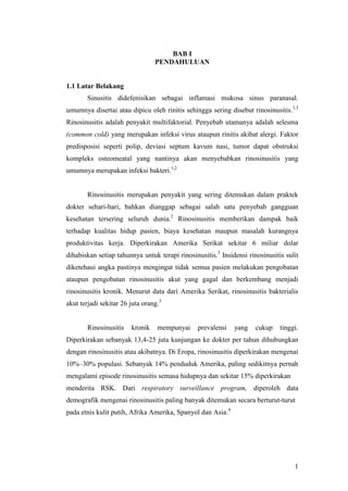 1
BAB I
PENDAHULUAN
1.1 Latar Belakang
Sinusitis didefenisikan sebagai inflamasi mukosa sinus paranasal.
umumnya disertai atau dipicu oleh rinitis sehingga sering disebut rinosinusitis.1,3
Rinosinusitis adalah penyakit multifaktorial. Penyebab utamanya adalah selesma
(common cold) yang merupakan infeksi virus ataupun rinitis akibat alergi. Faktor
predisposisi seperti polip, deviasi septum kavum nasi, tumor dapat obstruksi
kompleks osteomeatal yang nantinya akan menyebabkan rinosinusitis yang
umumnya merupakan infeksi bakteri.1,2
Rinosinusitis merupakan penyakit yang sering ditemukan dalam praktek
dokter sehari-hari, bahkan dianggap sebagai salah satu penyebab gangguan
kesehatan tersering seluruh dunia.2
Rinosinusitis memberikan dampak baik
terhadap kualitas hidup pasien, biaya kesehatan maupun masalah kurangnya
produktivitas kerja. Diperkirakan Amerika Serikat sekitar 6 miliar dolar
dihabiskan setiap tahunnya untuk terapi rinosinusitis.3
Insidensi rinosinusitis sulit
diketehaui angka pastinya mengingat tidak semua pasien melakukan pengobatan
ataupun pengobatan rinosinusitis akut yang gagal dan berkembang menjadi
rinosinusitis kronik. Menurut data dari Amerika Serikat, rinosinusitis bakterialis
akut terjadi sekitar 26 juta orang.3
Rinosinusitis kronik mempunyai prevalensi yang cukup tinggi.
Diperkirakan sebanyak 13,4-25 juta kunjungan ke dokter per tahun dihubungkan
dengan rinosinusitis atau akibatnya. Di Eropa, rinosinusitis diperkirakan mengenai
10%–30% populasi. Sebanyak 14% penduduk Amerika, paling sedikitnya pernah
mengalami episode rinosinusitis semasa hidupnya dan sekitar 15% diperkirakan
menderita RSK. Dari respiratory surveillance program, diperoleh data
demografik mengenai rinosinusitis paling banyak ditemukan secara berturut-turut
pada etnis kulit putih, Afrika Amerika, Spanyol dan Asia.4
 