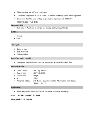 ? More than One and half year experienced
? Six months experience in SIRIA IMPEX P. Limited in Quality and Control department.
? From more than One year working in production department of TRIDENT
STRUCTURES PVT LTD.
Technical Skill:
? Basic idea of AutoCAD at Lelogix cad training centre, Greater Noida
Hobbies:
? Cricket
? Gym
? Eager to learn
? Self-Motivated
? Self-dependent
Extra-Curricular Activities:
? Participated as a coordinator and also volunteered in events in college fests.
Personal Details:
? Fathers name : Mr.Dilip Prasad
? Date of birth : 16th Feb, 1991
? Marital status : Single
? Sex : Male
? Permanent address :Vill.-Kamal pur, P.O.-Garkha, P.S.-Garkha, Distt.-Saran,
Bihar- 841311
Declaration:
? All the information mentioned here is true to the best of my knowledge.
Date: NAME: SANJEEV KUMAR
Place: GREATER NOIDA
Strength:
 