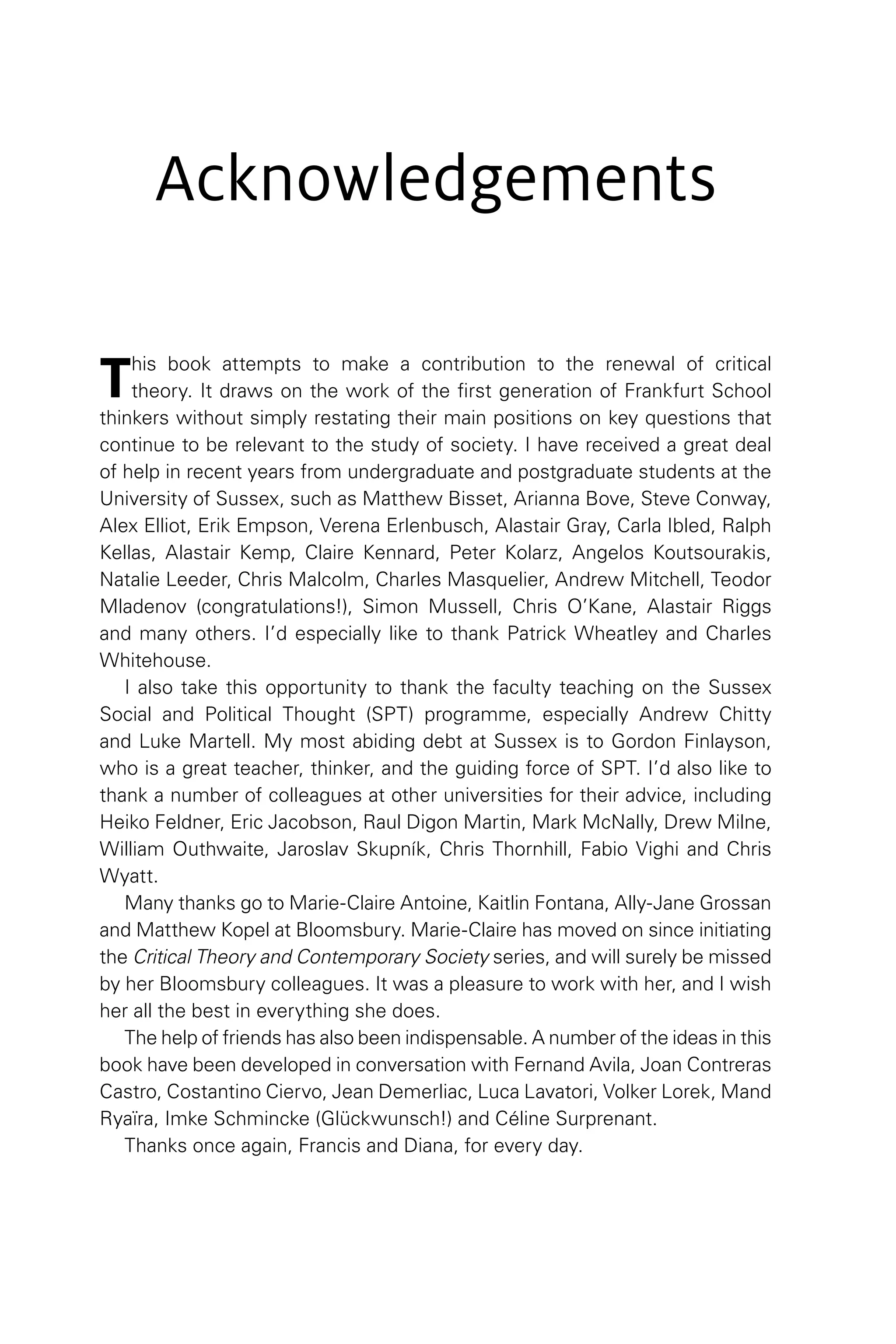 Acknowledgements
This book attempts to make a contribution to the renewal of critical
theory. It draws on the work of the first generation of Frankfurt School
thinkers without simply restating their main positions on key questions that
continue to be relevant to the study of society. I have received a great deal
of help in recent years from undergraduate and postgraduate students at the
University of Sussex, such as Matthew Bisset, Arianna Bove, Steve Conway,
Alex Elliot, Erik Empson, Verena Erlenbusch, Alastair Gray, Carla Ibled, Ralph
Kellas, Alastair Kemp, Claire Kennard, Peter Kolarz, Angelos Koutsourakis,
Natalie Leeder, Chris Malcolm, Charles Masquelier, Andrew Mitchell, Teodor
Mladenov (congratulations!), Simon Mussell, Chris O’Kane, Alastair Riggs
and many others. I’d especially like to thank Patrick Wheatley and Charles
Whitehouse.
I also take this opportunity to thank the faculty teaching on the Sussex
Social and Political Thought (SPT) programme, especially Andrew Chitty
and Luke Martell. My most abiding debt at Sussex is to Gordon Finlayson,
who is a great teacher, thinker, and the guiding force of SPT. I’d also like to
thank a number of colleagues at other universities for their advice, including
Heiko Feldner, Eric Jacobson, Raul Digon Martin, Mark McNally, Drew Milne,
William Outhwaite, Jaroslav Skupník, Chris Thornhill, Fabio Vighi and Chris
Wyatt.
Many thanks go to Marie-Claire Antoine, Kaitlin Fontana, Ally-Jane Grossan
and Matthew Kopel at Bloomsbury. Marie-Claire has moved on since initiating
the Critical Theory and Contemporary Society series, and will surely be missed
by her Bloomsbury colleagues. It was a pleasure to work with her, and I wish
her all the best in everything she does.
The help of friends has also been indispensable. A number of the ideas in this
book have been developed in conversation with Fernand Avila, Joan Contreras
Castro, Costantino Ciervo, Jean Demerliac, Luca Lavatori, Volker Lorek, Mand
Ryaïra, Imke Schmincke (Glückwunsch!) and Céline Surprenant.
Thanks once again, Francis and Diana, for every day.
 