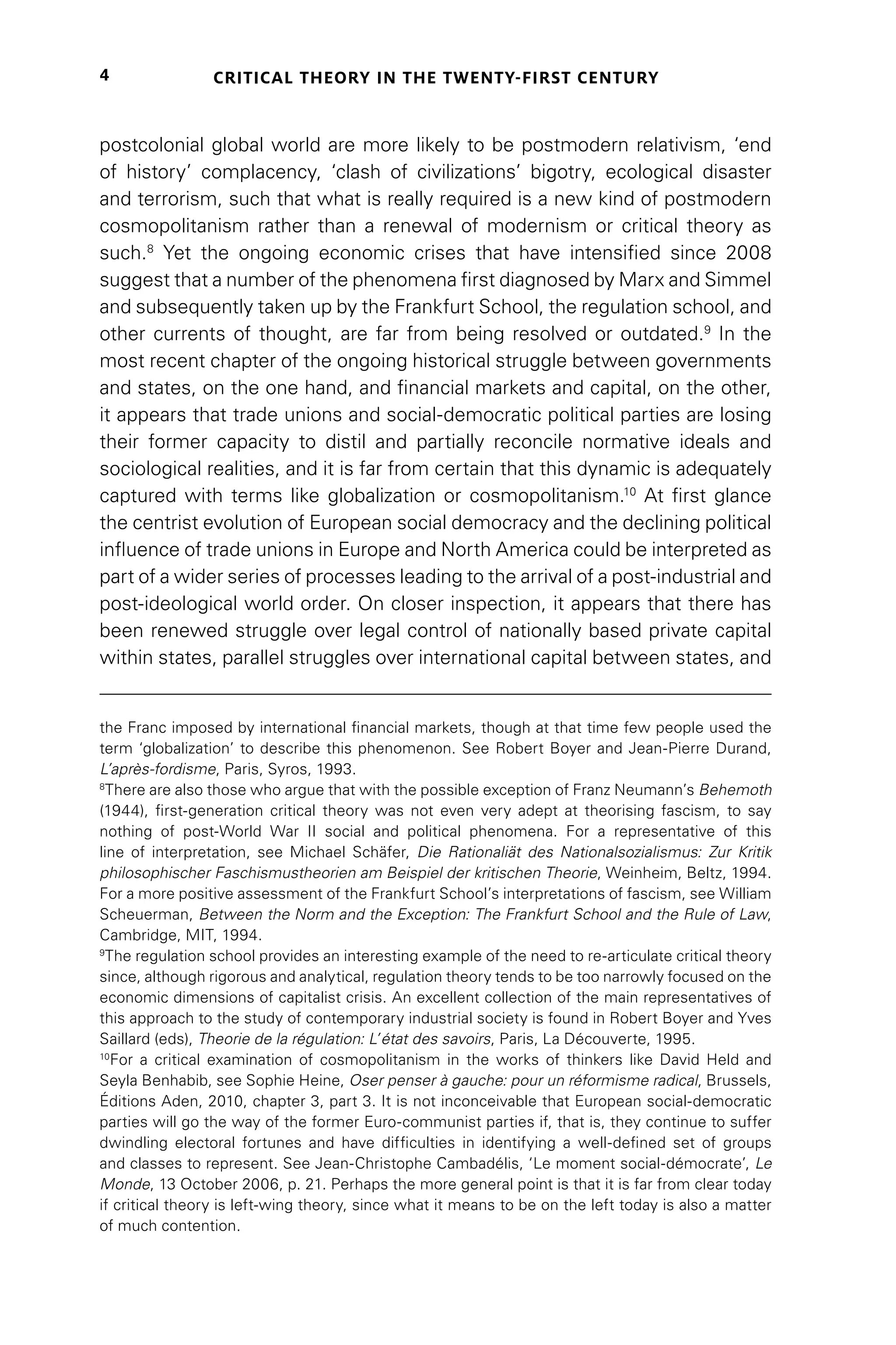 CRITICAL THEORY IN THE TWENTY-FIRST CENTURY
4
postcolonial global world are more likely to be postmodern relativism, ‘end
of history’ complacency, ‘clash of civilizations’ bigotry, ecological disaster
and terrorism, such that what is really required is a new kind of postmodern
cosmopolitanism rather than a renewal of modernism or critical theory as
such.8
Yet the ongoing economic crises that have intensified since 2008
suggest that a number of the phenomena first diagnosed by Marx and Simmel
and subsequently taken up by the Frankfurt School, the regulation school, and
other currents of thought, are far from being resolved or outdated.9
In the
most recent chapter of the ongoing historical struggle between governments
and states, on the one hand, and financial markets and capital, on the other,
it appears that trade unions and social-democratic political parties are losing
their former capacity to distil and partially reconcile normative ideals and
sociological realities, and it is far from certain that this dynamic is adequately
captured with terms like globalization or cosmopolitanism.10
At first glance
the centrist evolution of European social democracy and the declining political
influence of trade unions in Europe and North America could be interpreted as
part of a wider series of processes leading to the arrival of a post-industrial and
post-ideological world order. On closer inspection, it appears that there has
been renewed struggle over legal control of nationally based private capital
within states, parallel struggles over international capital between states, and
the Franc imposed by international financial markets, though at that time few people used the
term ‘globalization’ to describe this phenomenon. See Robert Boyer and Jean-Pierre Durand,
L’après-fordisme, Paris, Syros, 1993.
8
There are also those who argue that with the possible exception of Franz Neumann’s Behemoth
(1944), first-generation critical theory was not even very adept at theorising fascism, to say
nothing of post-World War II social and political phenomena. For a representative of this
line of interpretation, see Michael Schäfer, Die Rationaliät des Nationalsozialismus: Zur Kritik
philosophischer Faschismustheorien am Beispiel der kritischen Theorie, Weinheim, Beltz, 1994.
For a more positive assessment of the Frankfurt School’s interpretations of fascism, see William
Scheuerman, Between the Norm and the Exception: The Frankfurt School and the Rule of Law,
Cambridge, MIT, 1994.
9
The regulation school provides an interesting example of the need to re-articulate critical theory
since, although rigorous and analytical, regulation theory tends to be too narrowly focused on the
economic dimensions of capitalist crisis. An excellent collection of the main representatives of
this approach to the study of contemporary industrial society is found in Robert Boyer and Yves
Saillard (eds), Theorie de la régulation: L’état des savoirs, Paris, La Découverte, 1995.
10
For a critical examination of cosmopolitanism in the works of thinkers like David Held and
Seyla Benhabib, see Sophie Heine, Oser penser à gauche: pour un réformisme radical, Brussels,
Éditions Aden, 2010, chapter 3, part 3. It is not inconceivable that European social-democratic
parties will go the way of the former Euro-communist parties if, that is, they continue to suffer
dwindling electoral fortunes and have difficulties in identifying a well-defined set of groups
and classes to represent. See Jean-Christophe Cambadélis, ‘Le moment social-démocrate’, Le
Monde, 13 October 2006, p. 21. Perhaps the more general point is that it is far from clear today
if critical theory is left-wing theory, since what it means to be on the left today is also a matter
of much contention.
 