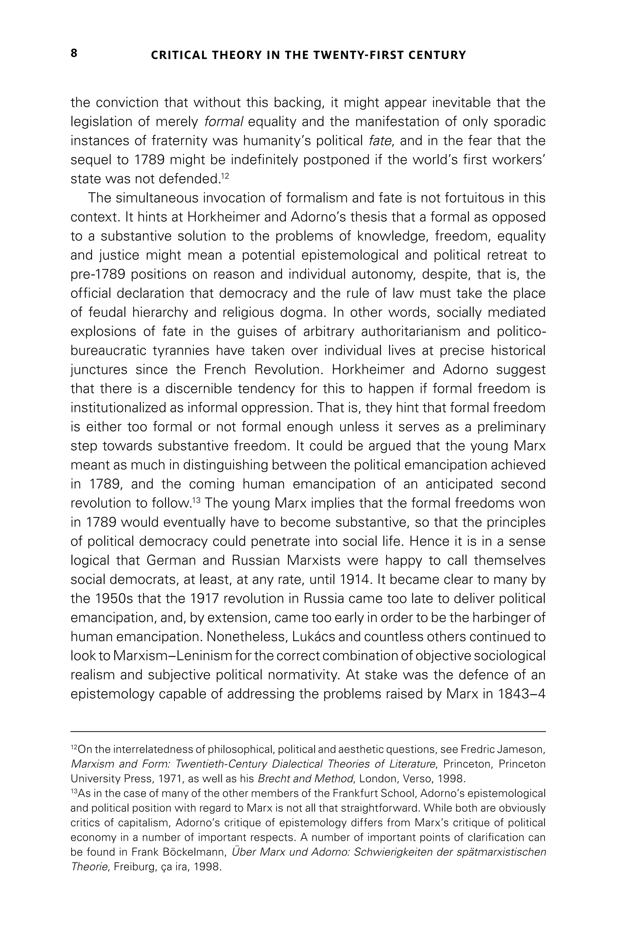CRITICAL THEORY IN THE TWENTY-FIRST CENTURY
8
the conviction that without this backing, it might appear inevitable that the
legislation of merely formal equality and the manifestation of only sporadic
instances of fraternity was humanity’s political fate, and in the fear that the
sequel to 1789 might be indefinitely postponed if the world’s first workers’
state was not defended.12
The simultaneous invocation of formalism and fate is not fortuitous in this
context. It hints at Horkheimer and Adorno’s thesis that a formal as opposed
to a substantive solution to the problems of knowledge, freedom, equality
and justice might mean a potential epistemological and political retreat to
pre-1789 positions on reason and individual autonomy, despite, that is, the
official declaration that democracy and the rule of law must take the place
of feudal hierarchy and religious dogma. In other words, socially mediated
explosions of fate in the guises of arbitrary authoritarianism and politico-
bureaucratic tyrannies have taken over individual lives at precise historical
junctures since the French Revolution. Horkheimer and Adorno suggest
that there is a discernible tendency for this to happen if formal freedom is
institutionalized as informal oppression. That is, they hint that formal freedom
is either too formal or not formal enough unless it serves as a preliminary
step towards substantive freedom. It could be argued that the young Marx
meant as much in distinguishing between the political emancipation achieved
in 1789, and the coming human emancipation of an anticipated second
revolution to follow.13
The young Marx implies that the formal freedoms won
in 1789 would eventually have to become substantive, so that the principles
of political democracy could penetrate into social life. Hence it is in a sense
logical that German and Russian Marxists were happy to call themselves
social democrats, at least, at any rate, until 1914. It became clear to many by
the 1950s that the 1917 revolution in Russia came too late to deliver political
emancipation, and, by extension, came too early in order to be the harbinger of
human emancipation. Nonetheless, Lukács and countless others continued to
look to Marxism–Leninism for the correct combination of objective sociological
realism and subjective political normativity. At stake was the defence of an
epistemology capable of addressing the problems raised by Marx in 1843–4
12
On the interrelatedness of philosophical, political and aesthetic questions, see Fredric Jameson,
Marxism and Form: Twentieth-Century Dialectical Theories of Literature, Princeton, Princeton
University Press, 1971, as well as his Brecht and Method, London, Verso, 1998.
13
As in the case of many of the other members of the Frankfurt School, Adorno’s epistemological
and political position with regard to Marx is not all that straightforward. While both are obviously
critics of capitalism, Adorno’s critique of epistemology differs from Marx’s critique of political
economy in a number of important respects. A number of important points of clarification can
be found in Frank Böckelmann, Über Marx und Adorno: Schwierigkeiten der spätmarxistischen
Theorie, Freiburg, ça ira, 1998.
 