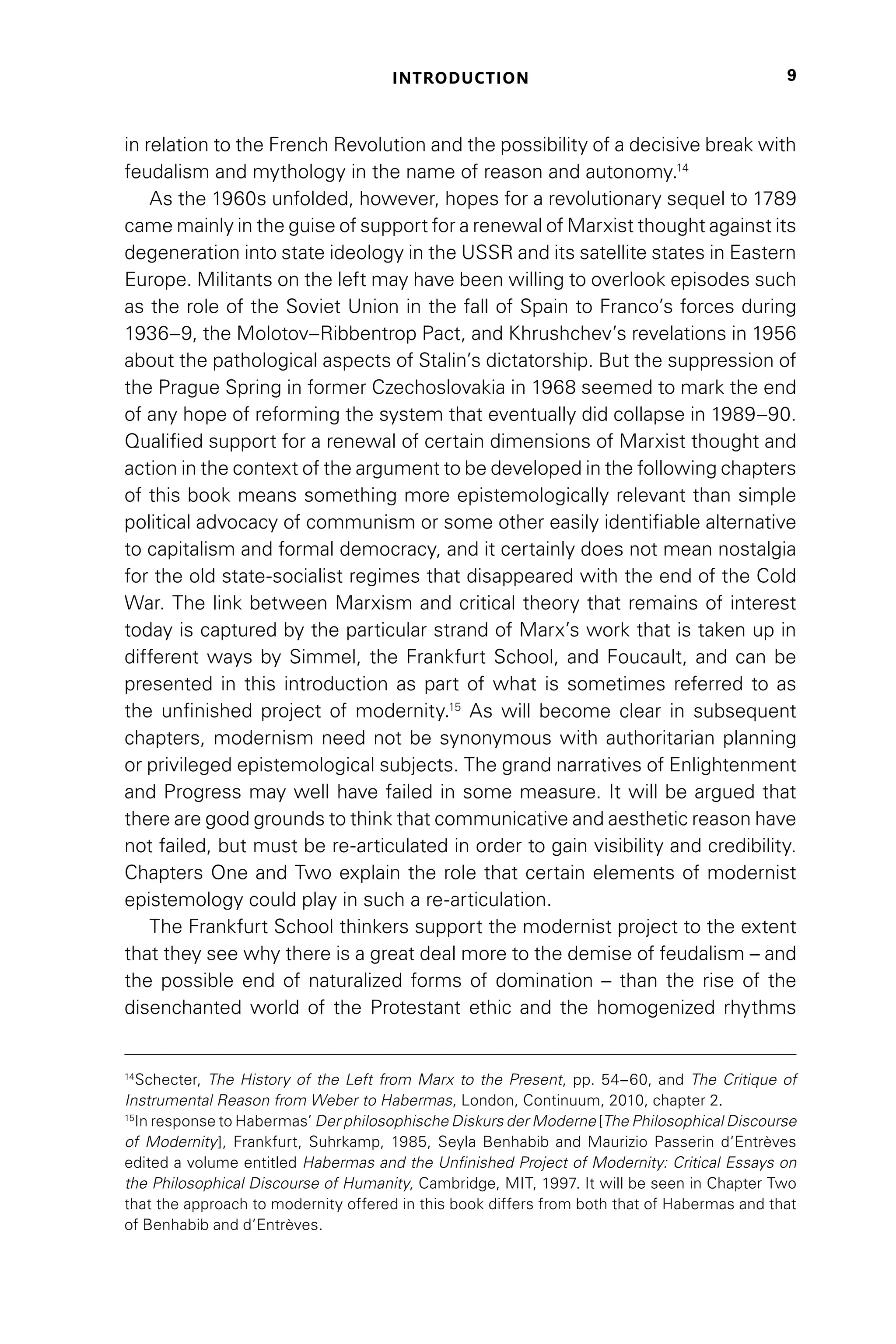 INTRODUCTION 9
in relation to the French Revolution and the possibility of a decisive break with
feudalism and mythology in the name of reason and autonomy.14
As the 1960s unfolded, however, hopes for a revolutionary sequel to 1789
came mainly in the guise of support for a renewal of Marxist thought against its
degeneration into state ideology in the USSR and its satellite states in Eastern
Europe. Militants on the left may have been willing to overlook episodes such
as the role of the Soviet Union in the fall of Spain to Franco’s forces during
1936–9, the Molotov–Ribbentrop Pact, and Khrushchev’s revelations in 1956
about the pathological aspects of Stalin’s dictatorship. But the suppression of
the Prague Spring in former Czechoslovakia in 1968 seemed to mark the end
of any hope of reforming the system that eventually did collapse in 1989–90.
Qualified support for a renewal of certain dimensions of Marxist thought and
action in the context of the argument to be developed in the following chapters
of this book means something more epistemologically relevant than simple
political advocacy of communism or some other easily identifiable alternative
to capitalism and formal democracy, and it certainly does not mean nostalgia
for the old state-socialist regimes that disappeared with the end of the Cold
War. The link between Marxism and critical theory that remains of interest
today is captured by the particular strand of Marx’s work that is taken up in
different ways by Simmel, the Frankfurt School, and Foucault, and can be
presented in this introduction as part of what is sometimes referred to as
the unfinished project of modernity.15
As will become clear in subsequent
chapters, modernism need not be synonymous with authoritarian planning
or privileged epistemological subjects. The grand narratives of Enlightenment
and Progress may well have failed in some measure. It will be argued that
there are good grounds to think that communicative and aesthetic reason have
not failed, but must be re-articulated in order to gain visibility and credibility.
Chapters One and Two explain the role that certain elements of modernist
epistemology could play in such a re-articulation.
The Frankfurt School thinkers support the modernist project to the extent
that they see why there is a great deal more to the demise of feudalism – and
the possible end of naturalized forms of domination – than the rise of the
disenchanted world of the Protestant ethic and the homogenized rhythms
14
Schecter, The History of the Left from Marx to the Present, pp. 54–60, and The Critique of
Instrumental Reason from Weber to Habermas, London, Continuum, 2010, chapter 2.
15
In response to Habermas’ Der philosophische Diskurs der Moderne [The Philosophical Discourse
of Modernity], Frankfurt, Suhrkamp, 1985, Seyla Benhabib and Maurizio Passerin d’Entrèves
edited a volume entitled Habermas and the Unfinished Project of Modernity: Critical Essays on
the Philosophical Discourse of Humanity, Cambridge, MIT, 1997. It will be seen in Chapter Two
that the approach to modernity offered in this book differs from both that of Habermas and that
of Benhabib and d’Entrèves.
 