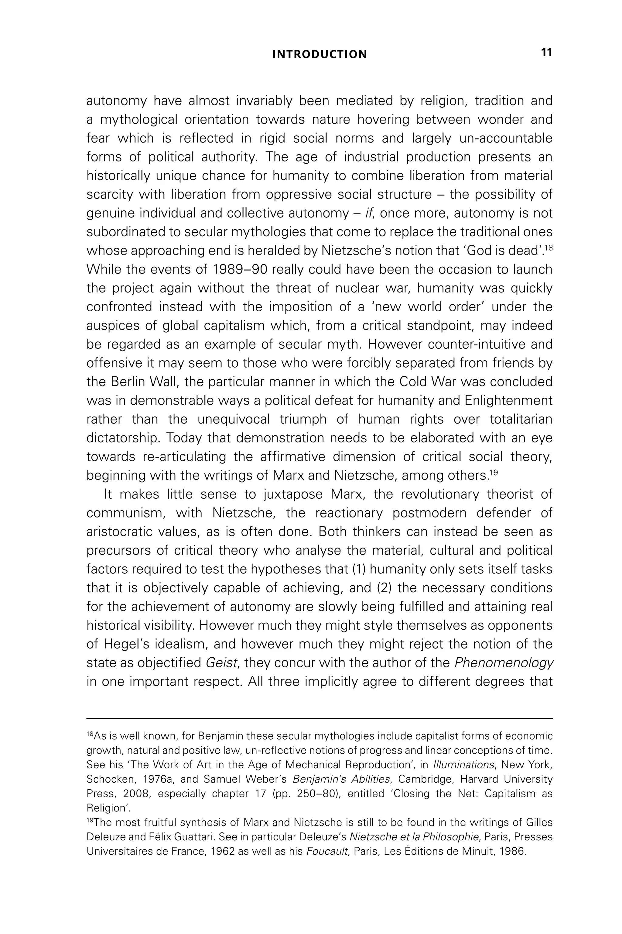 INTRODUCTION 11
autonomy have almost invariably been mediated by religion, tradition and
a mythological orientation towards nature hovering between wonder and
fear which is reflected in rigid social norms and largely un-accountable
forms of political authority. The age of industrial production presents an
historically unique chance for humanity to combine liberation from material
scarcity with liberation from oppressive social structure – the possibility of
genuine individual and collective autonomy – if, once more, autonomy is not
subordinated to secular mythologies that come to replace the traditional ones
whose approaching end is heralded by Nietzsche’s notion that ‘God is dead’.18
While the events of 1989–90 really could have been the occasion to launch
the project again without the threat of nuclear war, humanity was quickly
confronted instead with the imposition of a ‘new world order’ under the
auspices of global capitalism which, from a critical standpoint, may indeed
be regarded as an example of secular myth. However counter-intuitive and
offensive it may seem to those who were forcibly separated from friends by
the Berlin Wall, the particular manner in which the Cold War was concluded
was in demonstrable ways a political defeat for humanity and Enlightenment
rather than the unequivocal triumph of human rights over totalitarian
dictatorship. Today that demonstration needs to be elaborated with an eye
towards re-articulating the affirmative dimension of critical social theory,
beginning with the writings of Marx and Nietzsche, among others.19
It makes little sense to juxtapose Marx, the revolutionary theorist of
communism, with Nietzsche, the reactionary postmodern defender of
aristocratic values, as is often done. Both thinkers can instead be seen as
precursors of critical theory who analyse the material, cultural and political
factors required to test the hypotheses that (1) humanity only sets itself tasks
that it is objectively capable of achieving, and (2) the necessary conditions
for the achievement of autonomy are slowly being fulfilled and attaining real
historical visibility. However much they might style themselves as opponents
of Hegel’s idealism, and however much they might reject the notion of the
state as objectified Geist, they concur with the author of the Phenomenology
in one important respect. All three implicitly agree to different degrees that
18
As is well known, for Benjamin these secular mythologies include capitalist forms of economic
growth, natural and positive law, un-reflective notions of progress and linear conceptions of time.
See his ‘The Work of Art in the Age of Mechanical Reproduction’, in Illuminations, New York,
Schocken, 1976a, and Samuel Weber’s Benjamin’s Abilities, Cambridge, Harvard University
Press, 2008, especially chapter 17 (pp. 250–80), entitled ‘Closing the Net: Capitalism as
Religion’.
19
The most fruitful synthesis of Marx and Nietzsche is still to be found in the writings of Gilles
Deleuze and Félix Guattari. See in particular Deleuze’s Nietzsche et la Philosophie, Paris, Presses
Universitaires de France, 1962 as well as his Foucault, Paris, Les Éditions de Minuit, 1986.
 
