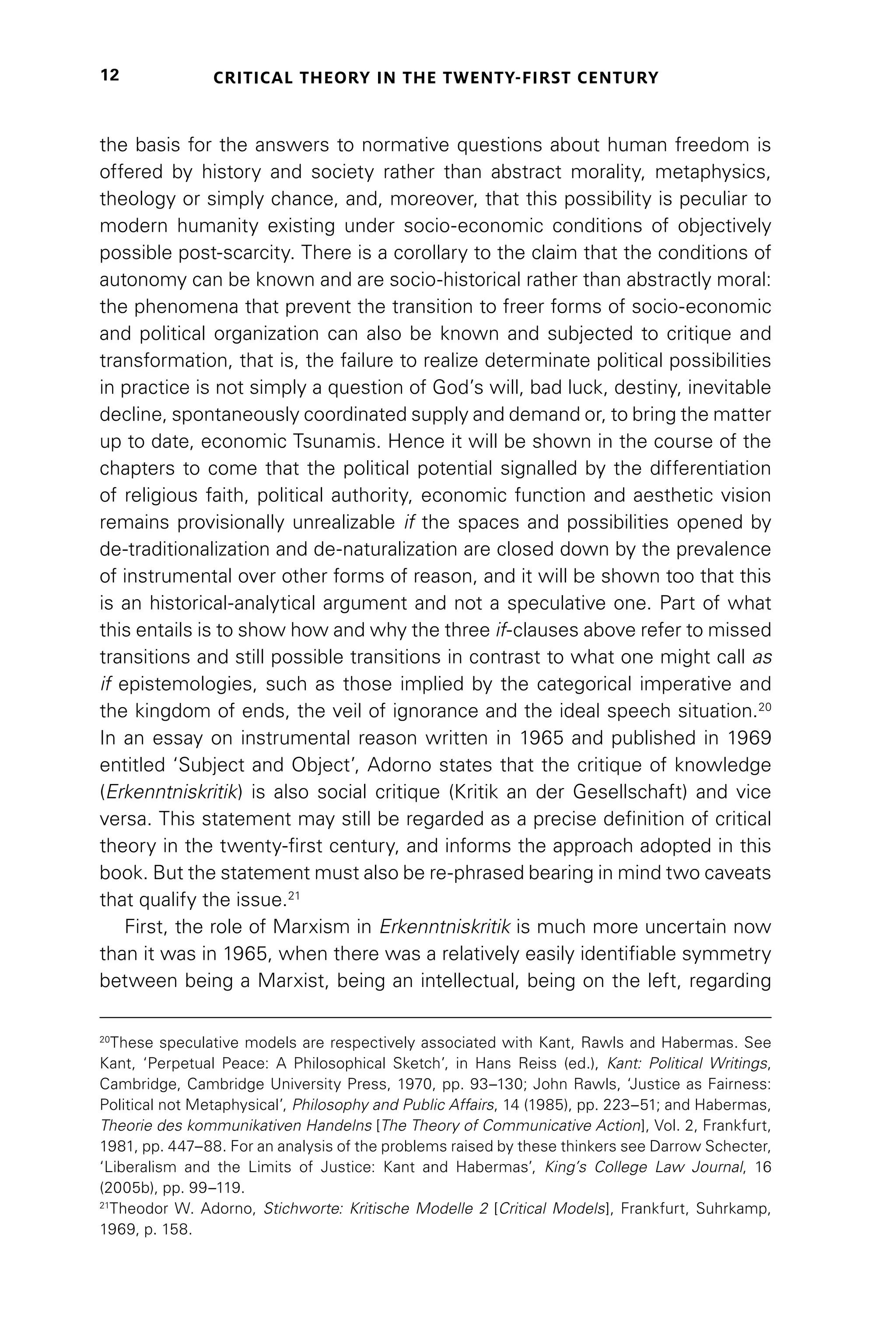 CRITICAL THEORY IN THE TWENTY-FIRST CENTURY
12
the basis for the answers to normative questions about human freedom is
offered by history and society rather than abstract morality, metaphysics,
theology or simply chance, and, moreover, that this possibility is peculiar to
modern humanity existing under socio-economic conditions of objectively
possible post-scarcity. There is a corollary to the claim that the conditions of
autonomy can be known and are socio-historical rather than abstractly moral:
the phenomena that prevent the transition to freer forms of socio-economic
and political organization can also be known and subjected to critique and
transformation, that is, the failure to realize determinate political possibilities
in practice is not simply a question of God’s will, bad luck, destiny, inevitable
decline, spontaneously coordinated supply and demand or, to bring the matter
up to date, economic Tsunamis. Hence it will be shown in the course of the
chapters to come that the political potential signalled by the differentiation
of religious faith, political authority, economic function and aesthetic vision
remains provisionally unrealizable if the spaces and possibilities opened by
de-traditionalization and de-naturalization are closed down by the prevalence
of instrumental over other forms of reason, and it will be shown too that this
is an historical-analytical argument and not a speculative one. Part of what
this entails is to show how and why the three if-clauses above refer to missed
transitions and still possible transitions in contrast to what one might call as
if epistemologies, such as those implied by the categorical imperative and
the kingdom of ends, the veil of ignorance and the ideal speech situation.20
In an essay on instrumental reason written in 1965 and published in 1969
entitled ‘Subject and Object’, Adorno states that the critique of knowledge
(Erkenntniskritik) is also social critique (Kritik an der Gesellschaft) and vice
versa. This statement may still be regarded as a precise definition of critical
theory in the twenty-first century, and informs the approach adopted in this
book. But the statement must also be re-phrased bearing in mind two caveats
that qualify the issue.21
First, the role of Marxism in Erkenntniskritik is much more uncertain now
than it was in 1965, when there was a relatively easily identifiable symmetry
between being a Marxist, being an intellectual, being on the left, regarding
20
These speculative models are respectively associated with Kant, Rawls and Habermas. See
Kant, ‘Perpetual Peace: A Philosophical Sketch’, in Hans Reiss (ed.), Kant: Political Writings,
Cambridge, Cambridge University Press, 1970, pp. 93–130; John Rawls, ‘Justice as Fairness:
Political not Metaphysical’, Philosophy and Public Affairs, 14 (1985), pp. 223–51; and Habermas,
Theorie des kommunikativen Handelns [The Theory of Communicative Action], Vol. 2, Frankfurt,
1981, pp. 447–88. For an analysis of the problems raised by these thinkers see Darrow Schecter,
‘Liberalism and the Limits of Justice: Kant and Habermas’, King’s College Law Journal, 16
(2005b), pp. 99–119.
21
Theodor W. Adorno, Stichworte: Kritische Modelle 2 [Critical Models], Frankfurt, Suhrkamp,
1969, p. 158.
 