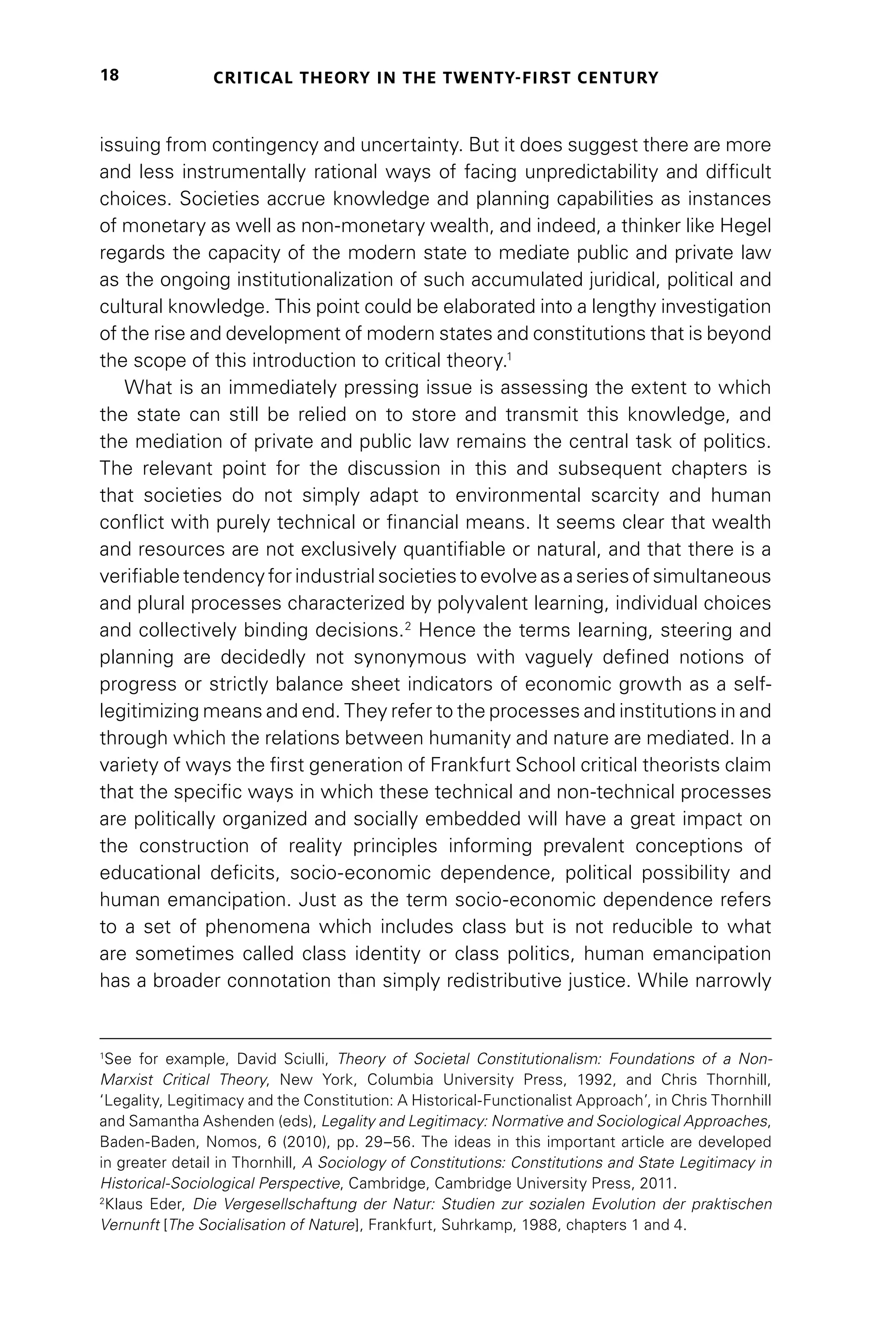 CRITICAL THEORY IN THE TWENTY-FIRST CENTURY
18
issuing from contingency and uncertainty. But it does suggest there are more
and less instrumentally rational ways of facing unpredictability and difficult
choices. Societies accrue knowledge and planning capabilities as instances
of monetary as well as non-monetary wealth, and indeed, a thinker like Hegel
regards the capacity of the modern state to mediate public and private law
as the ongoing institutionalization of such accumulated juridical, political and
cultural knowledge. This point could be elaborated into a lengthy investigation
of the rise and development of modern states and constitutions that is beyond
the scope of this introduction to critical theory.1
What is an immediately pressing issue is assessing the extent to which
the state can still be relied on to store and transmit this knowledge, and
the mediation of private and public law remains the central task of politics.
The relevant point for the discussion in this and subsequent chapters is
that societies do not simply adapt to environmental scarcity and human
conflict with purely technical or financial means. It seems clear that wealth
and resources are not exclusively quantifiable or natural, and that there is a
verifiable tendency for industrial societies to evolve as a series of simultaneous
and plural processes characterized by polyvalent learning, individual choices
and collectively binding decisions.2
Hence the terms learning, steering and
planning are decidedly not synonymous with vaguely defined notions of
progress or strictly balance sheet indicators of economic growth as a self-
legitimizing means and end. They refer to the processes and institutions in and
through which the relations between humanity and nature are mediated. In a
variety of ways the first generation of Frankfurt School critical theorists claim
that the specific ways in which these technical and non-technical processes
are politically organized and socially embedded will have a great impact on
the construction of reality principles informing prevalent conceptions of
educational deficits, socio-economic dependence, political possibility and
human emancipation. Just as the term socio-economic dependence refers
to a set of phenomena which includes class but is not reducible to what
are sometimes called class identity or class politics, human emancipation
has a broader connotation than simply redistributive justice. While narrowly
1
See for example, David Sciulli, Theory of Societal Constitutionalism: Foundations of a Non-
Marxist Critical Theory, New York, Columbia University Press, 1992, and Chris Thornhill,
‘Legality, Legitimacy and the Constitution: A Historical-Functionalist Approach’, in Chris Thornhill
and Samantha Ashenden (eds), Legality and Legitimacy: Normative and Sociological Approaches,
Baden-Baden, Nomos, 6 (2010), pp. 29–56. The ideas in this important article are developed
in greater detail in Thornhill, A Sociology of Constitutions: Constitutions and State Legitimacy in
Historical-Sociological Perspective, Cambridge, Cambridge University Press, 2011.
2
Klaus Eder, Die Vergesellschaftung der Natur: Studien zur sozialen Evolution der praktischen
Vernunft [The Socialisation of Nature], Frankfurt, Suhrkamp, 1988, chapters 1 and 4.
 