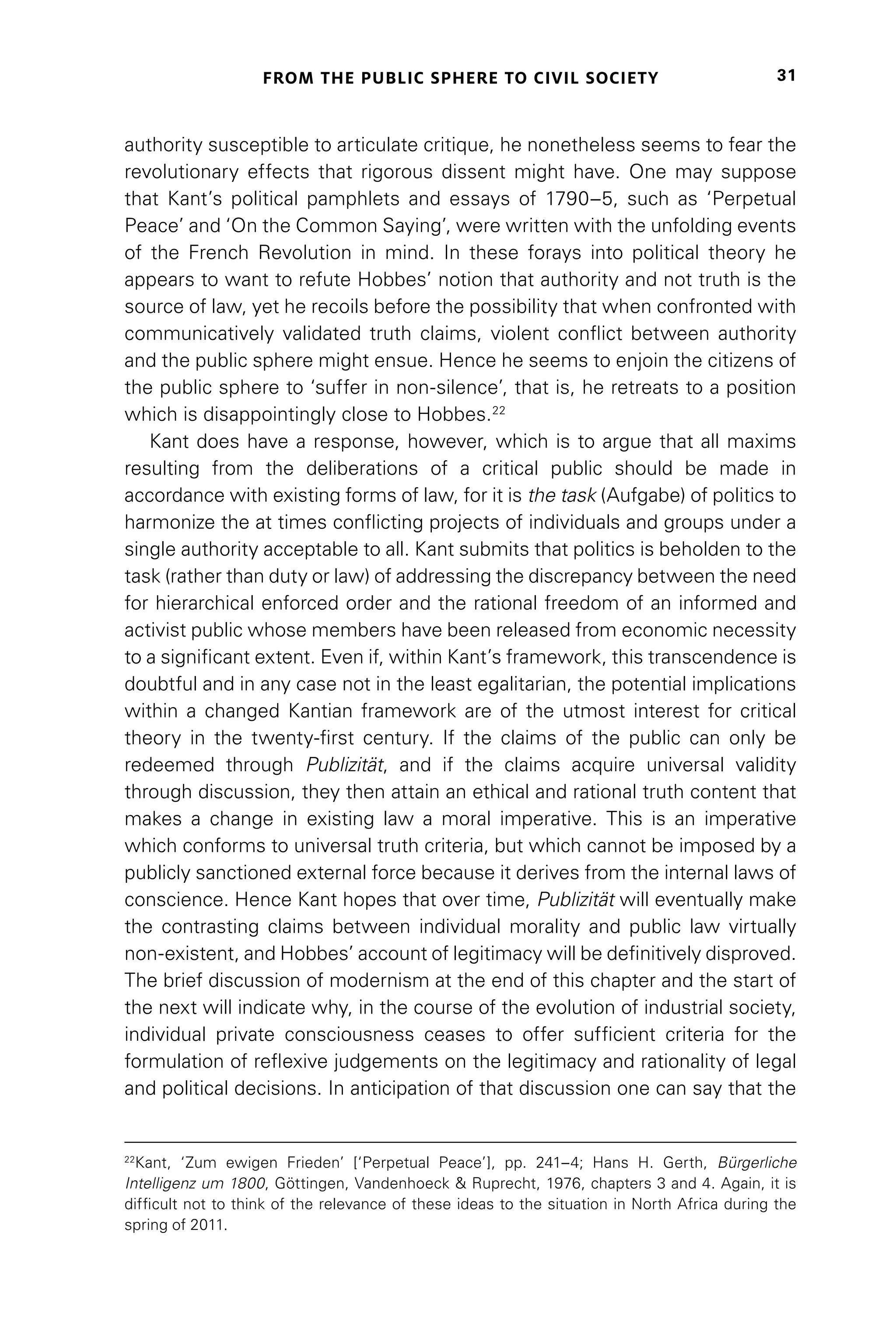 FROM THE PUBLIC SPHERE TO CIVIL SOCIETY 31
authority susceptible to articulate critique, he nonetheless seems to fear the
revolutionary effects that rigorous dissent might have. One may suppose
that Kant’s political pamphlets and essays of 1790–5, such as ‘Perpetual
Peace’ and ‘On the Common Saying’, were written with the unfolding events
of the French Revolution in mind. In these forays into political theory he
appears to want to refute Hobbes’ notion that authority and not truth is the
source of law, yet he recoils before the possibility that when confronted with
communicatively validated truth claims, violent conflict between authority
and the public sphere might ensue. Hence he seems to enjoin the citizens of
the public sphere to ‘suffer in non-silence’, that is, he retreats to a position
which is disappointingly close to Hobbes.22
Kant does have a response, however, which is to argue that all maxims
resulting from the deliberations of a critical public should be made in
accordance with existing forms of law, for it is the task (Aufgabe) of politics to
harmonize the at times conflicting projects of individuals and groups under a
single authority acceptable to all. Kant submits that politics is beholden to the
task (rather than duty or law) of addressing the discrepancy between the need
for hierarchical enforced order and the rational freedom of an informed and
activist public whose members have been released from economic necessity
to a significant extent. Even if, within Kant’s framework, this transcendence is
doubtful and in any case not in the least egalitarian, the potential implications
within a changed Kantian framework are of the utmost interest for critical
theory in the twenty-first century. If the claims of the public can only be
redeemed through Publizität, and if the claims acquire universal validity
through discussion, they then attain an ethical and rational truth content that
makes a change in existing law a moral imperative. This is an imperative
which conforms to universal truth criteria, but which cannot be imposed by a
publicly sanctioned external force because it derives from the internal laws of
conscience. Hence Kant hopes that over time, Publizität will eventually make
the contrasting claims between individual morality and public law virtually
non-existent, and Hobbes’ account of legitimacy will be definitively disproved.
The brief discussion of modernism at the end of this chapter and the start of
the next will indicate why, in the course of the evolution of industrial society,
individual private consciousness ceases to offer sufficient criteria for the
formulation of reflexive judgements on the legitimacy and rationality of legal
and political decisions. In anticipation of that discussion one can say that the
22
Kant, ‘Zum ewigen Frieden’ [‘Perpetual Peace’], pp. 241–4; Hans H. Gerth, Bürgerliche
Intelligenz um 1800, Göttingen, Vandenhoeck  Ruprecht, 1976, chapters 3 and 4. Again, it is
difficult not to think of the relevance of these ideas to the situation in North Africa during the
spring of 2011.
 