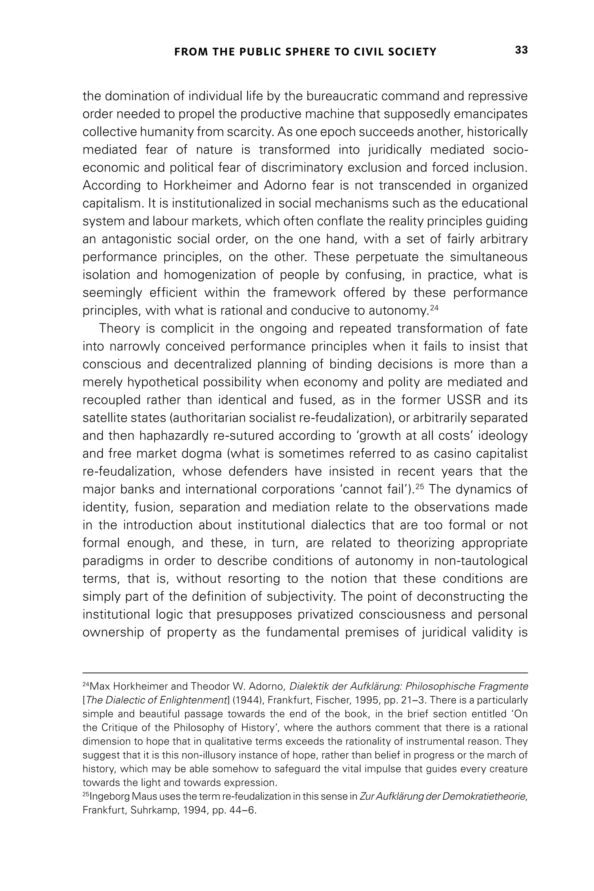 FROM THE PUBLIC SPHERE TO CIVIL SOCIETY 33
the domination of individual life by the bureaucratic command and repressive
order needed to propel the productive machine that supposedly emancipates
collective humanity from scarcity. As one epoch succeeds another, historically
mediated fear of nature is transformed into juridically mediated socio-
economic and political fear of discriminatory exclusion and forced inclusion.
According to Horkheimer and Adorno fear is not transcended in organized
capitalism. It is institutionalized in social mechanisms such as the educational
system and labour markets, which often conflate the reality principles guiding
an antagonistic social order, on the one hand, with a set of fairly arbitrary
performance principles, on the other. These perpetuate the simultaneous
isolation and homogenization of people by confusing, in practice, what is
seemingly efficient within the framework offered by these performance
principles, with what is rational and conducive to autonomy.24
Theory is complicit in the ongoing and repeated transformation of fate
into narrowly conceived performance principles when it fails to insist that
conscious and decentralized planning of binding decisions is more than a
merely hypothetical possibility when economy and polity are mediated and
recoupled rather than identical and fused, as in the former USSR and its
satellite states (authoritarian socialist re-feudalization), or arbitrarily separated
and then haphazardly re-sutured according to ‘growth at all costs’ ideology
and free market dogma (what is sometimes referred to as casino capitalist
re-feudalization, whose defenders have insisted in recent years that the
major banks and international corporations ‘cannot fail’).25
The dynamics of
identity, fusion, separation and mediation relate to the observations made
in the introduction about institutional dialectics that are too formal or not
formal enough, and these, in turn, are related to theorizing appropriate
paradigms in order to describe conditions of autonomy in non-tautological
terms, that is, without resorting to the notion that these conditions are
simply part of the definition of subjectivity. The point of deconstructing the
institutional logic that presupposes privatized consciousness and personal
ownership of property as the fundamental premises of juridical validity is
24
Max Horkheimer and Theodor W. Adorno, Dialektik der Aufklärung: Philosophische Fragmente
[The Dialectic of Enlightenment] (1944), Frankfurt, Fischer, 1995, pp. 21–3. There is a particularly
simple and beautiful passage towards the end of the book, in the brief section entitled ‘On
the Critique of the Philosophy of History’, where the authors comment that there is a rational
dimension to hope that in qualitative terms exceeds the rationality of instrumental reason. They
suggest that it is this non-illusory instance of hope, rather than belief in progress or the march of
history, which may be able somehow to safeguard the vital impulse that guides every creature
towards the light and towards expression.
25
Ingeborg Maus uses the term re-feudalization in this sense in Zur Aufklärung der Demokratietheorie,
Frankfurt, Suhrkamp, 1994, pp. 44–6.
 
