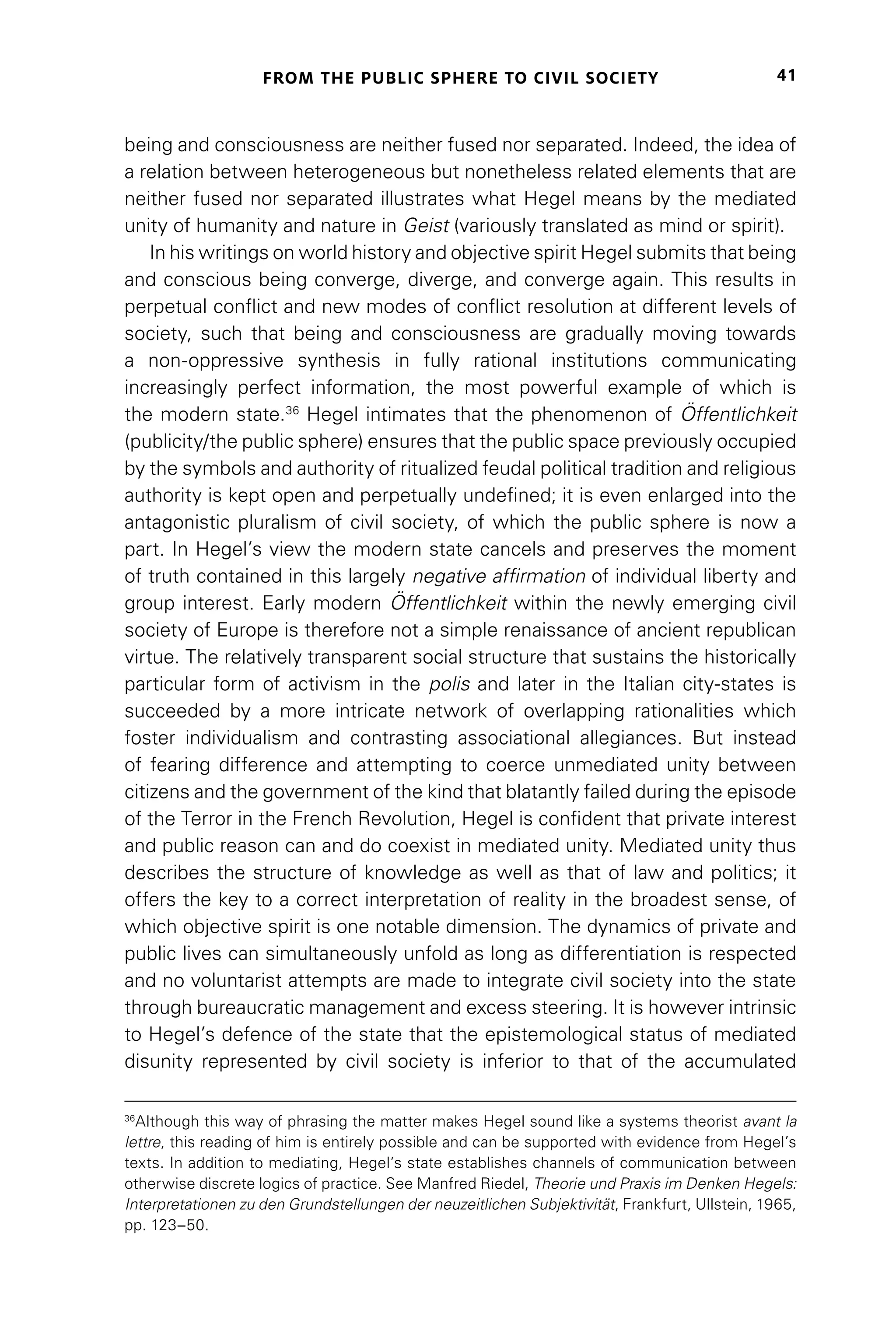 FROM THE PUBLIC SPHERE TO CIVIL SOCIETY 41
being and consciousness are neither fused nor separated. Indeed, the idea of
a relation between heterogeneous but nonetheless related elements that are
neither fused nor separated illustrates what Hegel means by the mediated
unity of humanity and nature in Geist (variously translated as mind or spirit).
In his writings on world history and objective spirit Hegel submits that being
and conscious being converge, diverge, and converge again. This results in
perpetual conflict and new modes of conflict resolution at different levels of
society, such that being and consciousness are gradually moving towards
a non-oppressive synthesis in fully rational institutions communicating
increasingly perfect information, the most powerful example of which is
the modern state.36
Hegel intimates that the phenomenon of Öffentlichkeit
(publicity/the public sphere) ensures that the public space previously occupied
by the symbols and authority of ritualized feudal political tradition and religious
authority is kept open and perpetually undefined; it is even enlarged into the
antagonistic pluralism of civil society, of which the public sphere is now a
part. In Hegel’s view the modern state cancels and preserves the moment
of truth contained in this largely negative affirmation of individual liberty and
group interest. Early modern Öffentlichkeit within the newly emerging civil
society of Europe is therefore not a simple renaissance of ancient republican
virtue. The relatively transparent social structure that sustains the historically
particular form of activism in the polis and later in the Italian city-states is
succeeded by a more intricate network of overlapping rationalities which
foster individualism and contrasting associational allegiances. But instead
of fearing difference and attempting to coerce unmediated unity between
citizens and the government of the kind that blatantly failed during the episode
of the Terror in the French Revolution, Hegel is confident that private interest
and public reason can and do coexist in mediated unity. Mediated unity thus
describes the structure of knowledge as well as that of law and politics; it
offers the key to a correct interpretation of reality in the broadest sense, of
which objective spirit is one notable dimension. The dynamics of private and
public lives can simultaneously unfold as long as differentiation is respected
and no voluntarist attempts are made to integrate civil society into the state
through bureaucratic management and excess steering. It is however intrinsic
to Hegel’s defence of the state that the epistemological status of mediated
disunity represented by civil society is inferior to that of the accumulated
36
Although this way of phrasing the matter makes Hegel sound like a systems theorist avant la
lettre, this reading of him is entirely possible and can be supported with evidence from Hegel’s
texts. In addition to mediating, Hegel’s state establishes channels of communication between
otherwise discrete logics of practice. See Manfred Riedel, Theorie und Praxis im Denken Hegels:
Interpretationen zu den Grundstellungen der neuzeitlichen Subjektivität, Frankfurt, Ullstein, 1965,
pp. 123–50.
 