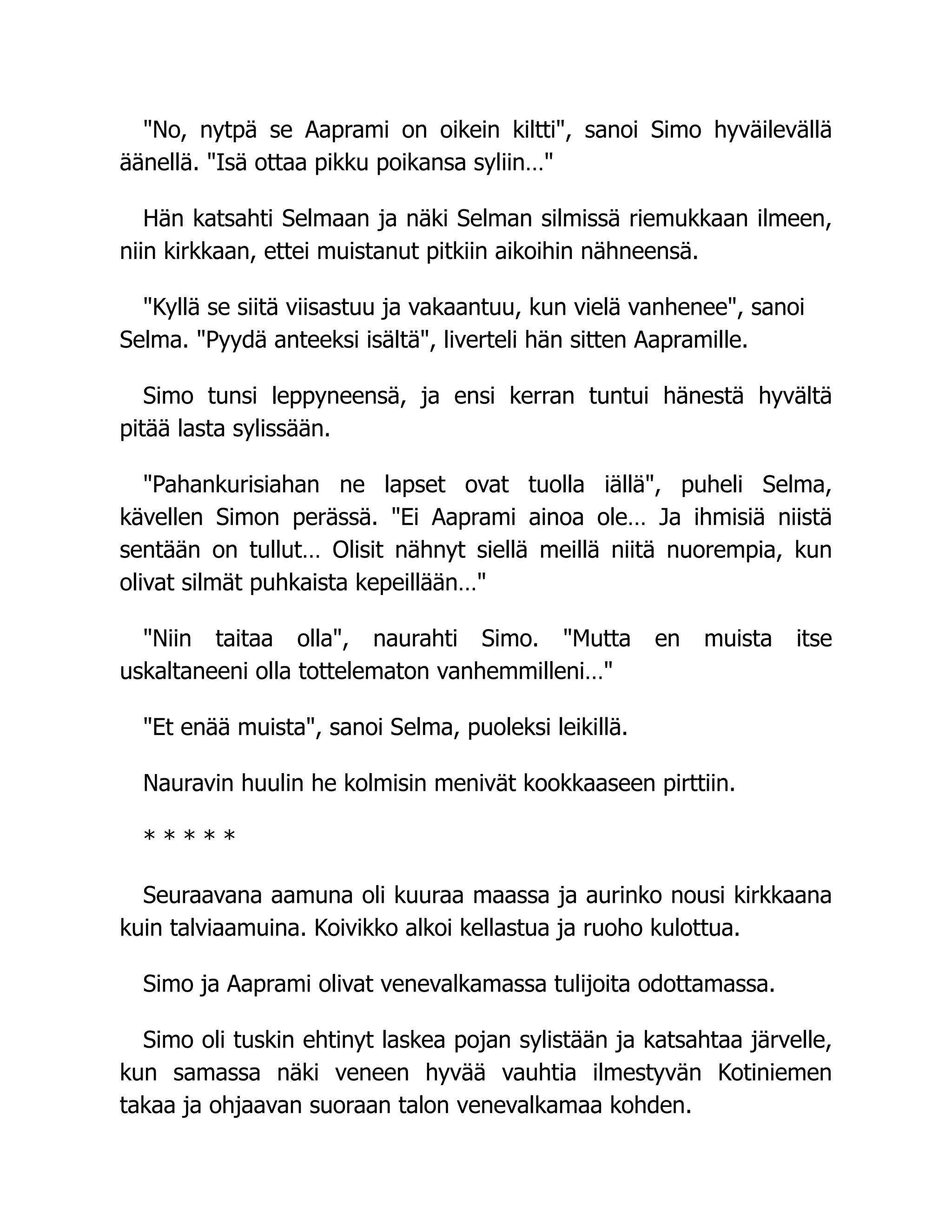 No, nytpä se Aaprami on oikein kiltti, sanoi Simo hyväilevällä
äänellä. Isä ottaa pikku poikansa syliin…
Hän katsahti Selmaan ja näki Selman silmissä riemukkaan ilmeen,
niin kirkkaan, ettei muistanut pitkiin aikoihin nähneensä.
Kyllä se siitä viisastuu ja vakaantuu, kun vielä vanhenee, sanoi
Selma. Pyydä anteeksi isältä, liverteli hän sitten Aapramille.
Simo tunsi leppyneensä, ja ensi kerran tuntui hänestä hyvältä
pitää lasta sylissään.
Pahankurisiahan ne lapset ovat tuolla iällä, puheli Selma,
kävellen Simon perässä. Ei Aaprami ainoa ole… Ja ihmisiä niistä
sentään on tullut… Olisit nähnyt siellä meillä niitä nuorempia, kun
olivat silmät puhkaista kepeillään…
Niin taitaa olla, naurahti Simo. Mutta en muista itse
uskaltaneeni olla tottelematon vanhemmilleni…
Et enää muista, sanoi Selma, puoleksi leikillä.
Nauravin huulin he kolmisin menivät kookkaaseen pirttiin.
* * * * *
Seuraavana aamuna oli kuuraa maassa ja aurinko nousi kirkkaana
kuin talviaamuina. Koivikko alkoi kellastua ja ruoho kulottua.
Simo ja Aaprami olivat venevalkamassa tulijoita odottamassa.
Simo oli tuskin ehtinyt laskea pojan sylistään ja katsahtaa järvelle,
kun samassa näki veneen hyvää vauhtia ilmestyvän Kotiniemen
takaa ja ohjaavan suoraan talon venevalkamaa kohden.
 