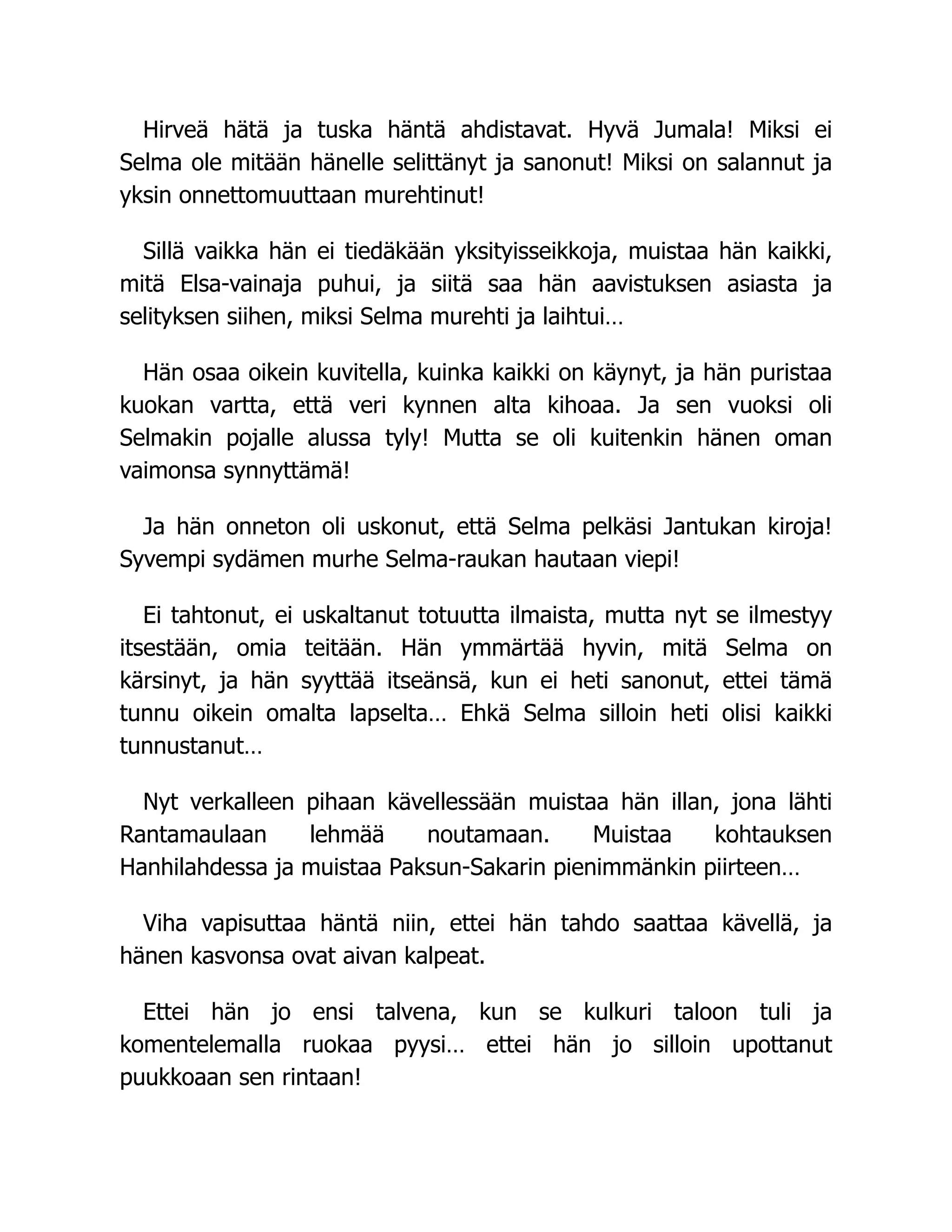 Hirveä hätä ja tuska häntä ahdistavat. Hyvä Jumala! Miksi ei
Selma ole mitään hänelle selittänyt ja sanonut! Miksi on salannut ja
yksin onnettomuuttaan murehtinut!
Sillä vaikka hän ei tiedäkään yksityisseikkoja, muistaa hän kaikki,
mitä Elsa-vainaja puhui, ja siitä saa hän aavistuksen asiasta ja
selityksen siihen, miksi Selma murehti ja laihtui…
Hän osaa oikein kuvitella, kuinka kaikki on käynyt, ja hän puristaa
kuokan vartta, että veri kynnen alta kihoaa. Ja sen vuoksi oli
Selmakin pojalle alussa tyly! Mutta se oli kuitenkin hänen oman
vaimonsa synnyttämä!
Ja hän onneton oli uskonut, että Selma pelkäsi Jantukan kiroja!
Syvempi sydämen murhe Selma-raukan hautaan viepi!
Ei tahtonut, ei uskaltanut totuutta ilmaista, mutta nyt se ilmestyy
itsestään, omia teitään. Hän ymmärtää hyvin, mitä Selma on
kärsinyt, ja hän syyttää itseänsä, kun ei heti sanonut, ettei tämä
tunnu oikein omalta lapselta… Ehkä Selma silloin heti olisi kaikki
tunnustanut…
Nyt verkalleen pihaan kävellessään muistaa hän illan, jona lähti
Rantamaulaan lehmää noutamaan. Muistaa kohtauksen
Hanhilahdessa ja muistaa Paksun-Sakarin pienimmänkin piirteen…
Viha vapisuttaa häntä niin, ettei hän tahdo saattaa kävellä, ja
hänen kasvonsa ovat aivan kalpeat.
Ettei hän jo ensi talvena, kun se kulkuri taloon tuli ja
komentelemalla ruokaa pyysi… ettei hän jo silloin upottanut
puukkoaan sen rintaan!
 