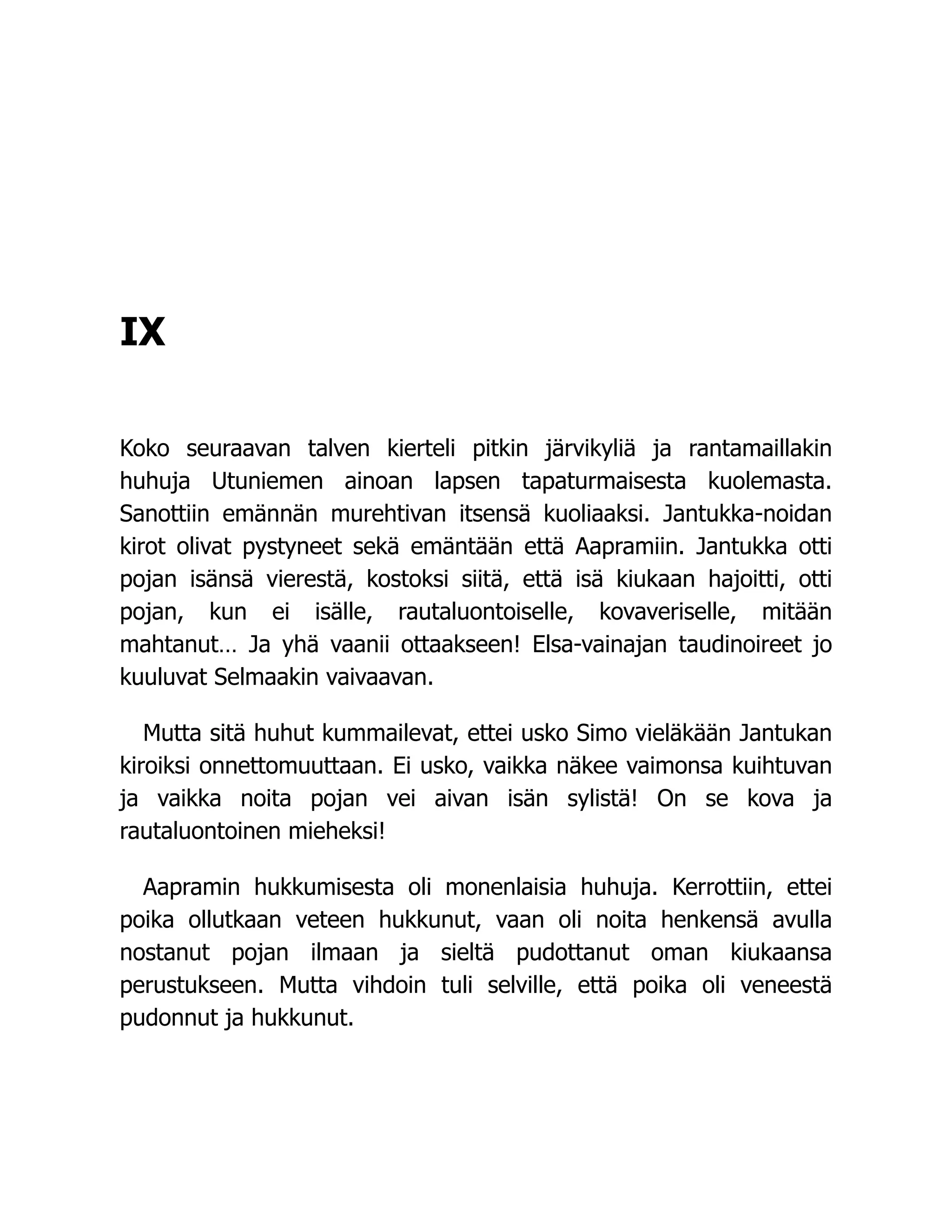 IX
Koko seuraavan talven kierteli pitkin järvikyliä ja rantamaillakin
huhuja Utuniemen ainoan lapsen tapaturmaisesta kuolemasta.
Sanottiin emännän murehtivan itsensä kuoliaaksi. Jantukka-noidan
kirot olivat pystyneet sekä emäntään että Aapramiin. Jantukka otti
pojan isänsä vierestä, kostoksi siitä, että isä kiukaan hajoitti, otti
pojan, kun ei isälle, rautaluontoiselle, kovaveriselle, mitään
mahtanut… Ja yhä vaanii ottaakseen! Elsa-vainajan taudinoireet jo
kuuluvat Selmaakin vaivaavan.
Mutta sitä huhut kummailevat, ettei usko Simo vieläkään Jantukan
kiroiksi onnettomuuttaan. Ei usko, vaikka näkee vaimonsa kuihtuvan
ja vaikka noita pojan vei aivan isän sylistä! On se kova ja
rautaluontoinen mieheksi!
Aapramin hukkumisesta oli monenlaisia huhuja. Kerrottiin, ettei
poika ollutkaan veteen hukkunut, vaan oli noita henkensä avulla
nostanut pojan ilmaan ja sieltä pudottanut oman kiukaansa
perustukseen. Mutta vihdoin tuli selville, että poika oli veneestä
pudonnut ja hukkunut.
 