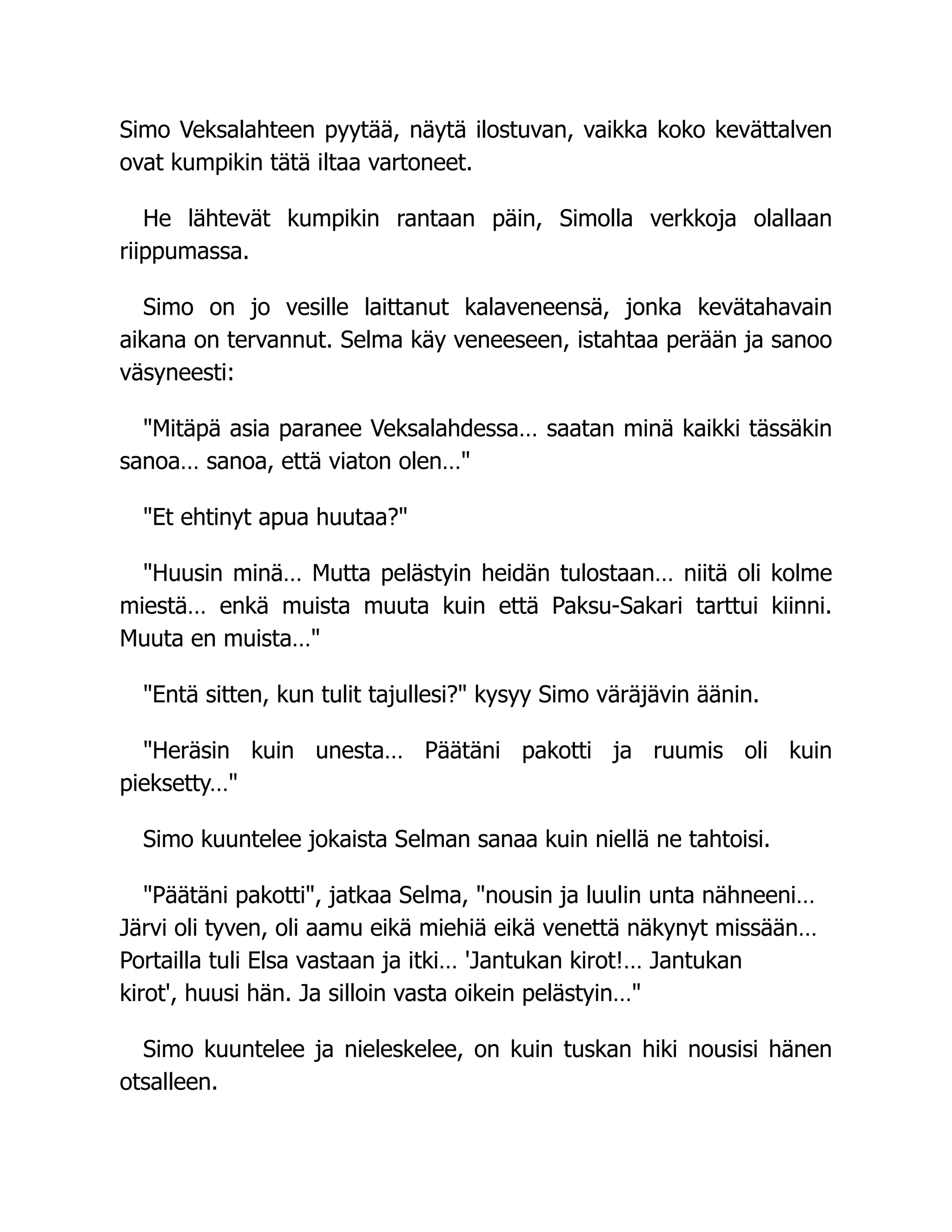 Simo Veksalahteen pyytää, näytä ilostuvan, vaikka koko kevättalven
ovat kumpikin tätä iltaa vartoneet.
He lähtevät kumpikin rantaan päin, Simolla verkkoja olallaan
riippumassa.
Simo on jo vesille laittanut kalaveneensä, jonka kevätahavain
aikana on tervannut. Selma käy veneeseen, istahtaa perään ja sanoo
väsyneesti:
Mitäpä asia paranee Veksalahdessa… saatan minä kaikki tässäkin
sanoa… sanoa, että viaton olen…
Et ehtinyt apua huutaa?
Huusin minä… Mutta pelästyin heidän tulostaan… niitä oli kolme
miestä… enkä muista muuta kuin että Paksu-Sakari tarttui kiinni.
Muuta en muista…
Entä sitten, kun tulit tajullesi? kysyy Simo väräjävin äänin.
Heräsin kuin unesta… Päätäni pakotti ja ruumis oli kuin
pieksetty…
Simo kuuntelee jokaista Selman sanaa kuin niellä ne tahtoisi.
Päätäni pakotti, jatkaa Selma, nousin ja luulin unta nähneeni…
Järvi oli tyven, oli aamu eikä miehiä eikä venettä näkynyt missään…
Portailla tuli Elsa vastaan ja itki… 'Jantukan kirot!… Jantukan
kirot', huusi hän. Ja silloin vasta oikein pelästyin…
Simo kuuntelee ja nieleskelee, on kuin tuskan hiki nousisi hänen
otsalleen.
 