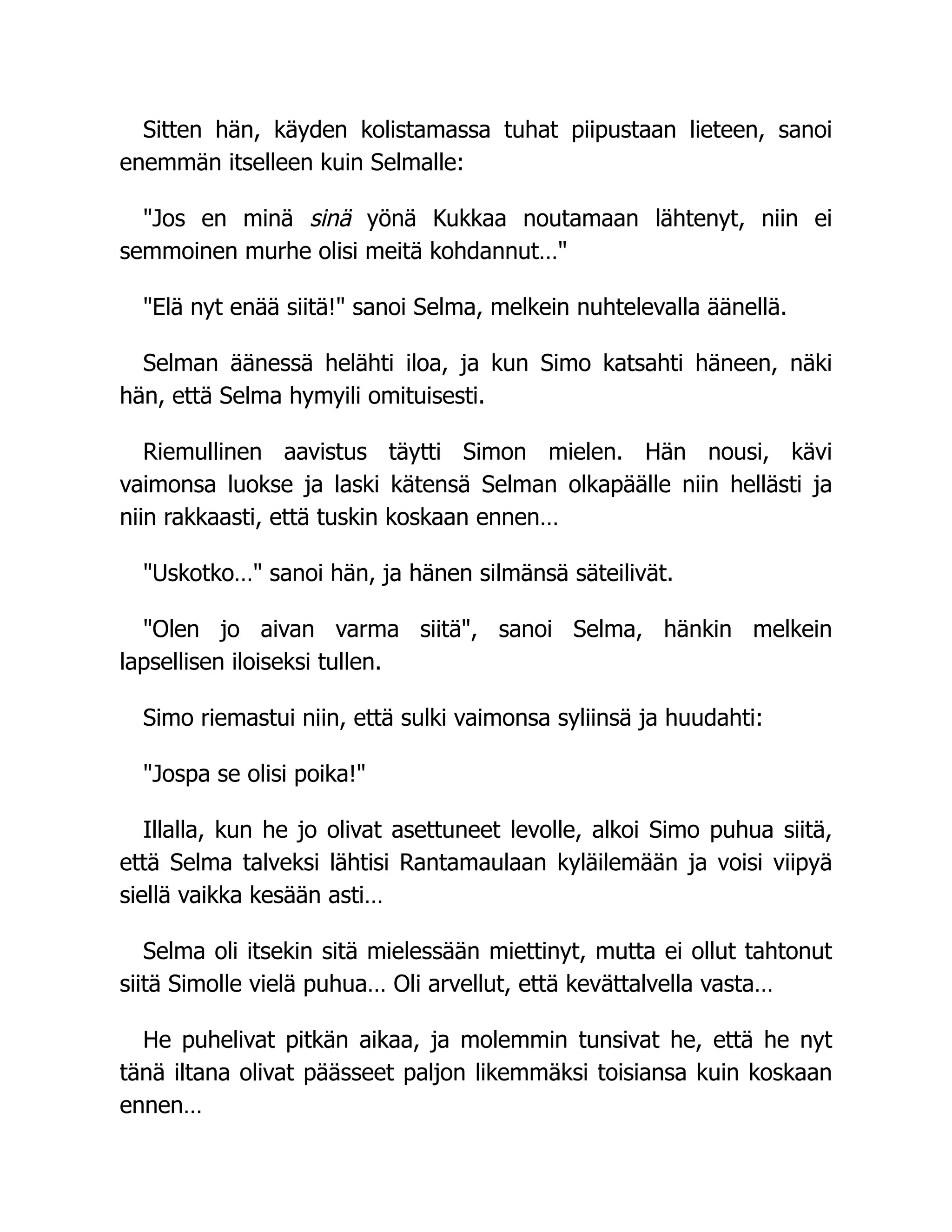 Sitten hän, käyden kolistamassa tuhat piipustaan lieteen, sanoi
enemmän itselleen kuin Selmalle:
Jos en minä sinä yönä Kukkaa noutamaan lähtenyt, niin ei
semmoinen murhe olisi meitä kohdannut…
Elä nyt enää siitä! sanoi Selma, melkein nuhtelevalla äänellä.
Selman äänessä helähti iloa, ja kun Simo katsahti häneen, näki
hän, että Selma hymyili omituisesti.
Riemullinen aavistus täytti Simon mielen. Hän nousi, kävi
vaimonsa luokse ja laski kätensä Selman olkapäälle niin hellästi ja
niin rakkaasti, että tuskin koskaan ennen…
Uskotko… sanoi hän, ja hänen silmänsä säteilivät.
Olen jo aivan varma siitä, sanoi Selma, hänkin melkein
lapsellisen iloiseksi tullen.
Simo riemastui niin, että sulki vaimonsa syliinsä ja huudahti:
Jospa se olisi poika!
Illalla, kun he jo olivat asettuneet levolle, alkoi Simo puhua siitä,
että Selma talveksi lähtisi Rantamaulaan kyläilemään ja voisi viipyä
siellä vaikka kesään asti…
Selma oli itsekin sitä mielessään miettinyt, mutta ei ollut tahtonut
siitä Simolle vielä puhua… Oli arvellut, että kevättalvella vasta…
He puhelivat pitkän aikaa, ja molemmin tunsivat he, että he nyt
tänä iltana olivat päässeet paljon likemmäksi toisiansa kuin koskaan
ennen…
 