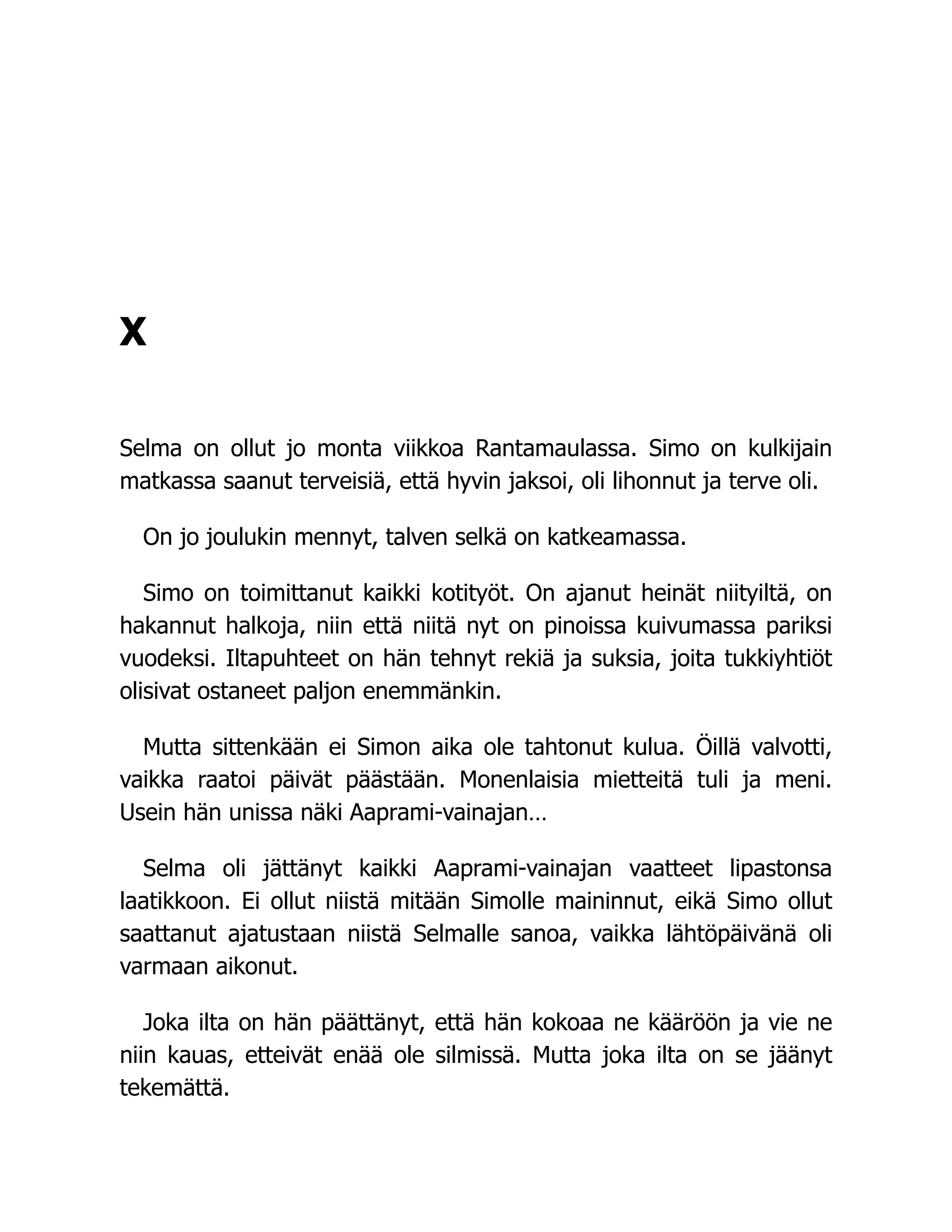 X
Selma on ollut jo monta viikkoa Rantamaulassa. Simo on kulkijain
matkassa saanut terveisiä, että hyvin jaksoi, oli lihonnut ja terve oli.
On jo joulukin mennyt, talven selkä on katkeamassa.
Simo on toimittanut kaikki kotityöt. On ajanut heinät niityiltä, on
hakannut halkoja, niin että niitä nyt on pinoissa kuivumassa pariksi
vuodeksi. Iltapuhteet on hän tehnyt rekiä ja suksia, joita tukkiyhtiöt
olisivat ostaneet paljon enemmänkin.
Mutta sittenkään ei Simon aika ole tahtonut kulua. Öillä valvotti,
vaikka raatoi päivät päästään. Monenlaisia mietteitä tuli ja meni.
Usein hän unissa näki Aaprami-vainajan…
Selma oli jättänyt kaikki Aaprami-vainajan vaatteet lipastonsa
laatikkoon. Ei ollut niistä mitään Simolle maininnut, eikä Simo ollut
saattanut ajatustaan niistä Selmalle sanoa, vaikka lähtöpäivänä oli
varmaan aikonut.
Joka ilta on hän päättänyt, että hän kokoaa ne kääröön ja vie ne
niin kauas, etteivät enää ole silmissä. Mutta joka ilta on se jäänyt
tekemättä.
 