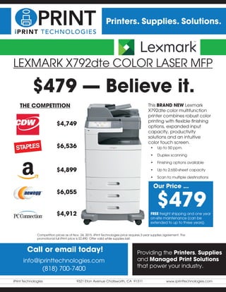 iPrint Technologies	 9321 Eton Avenue Chatsworth, CA 91311	 www.iprinttechnologies.com
Printers. Supplies. Solutions.
LEXMARK X792dte COLOR LASER MFP
This BRAND NEW Lexmark
X792dte color multifunction
printer combines robust color
printing with flexible finishing
options, expanded input
capacity, productivity
solutions and an intuitive
color touch screen.
Call or email today!
info@iprinttechnologies.com
(818) 700-7400
Providing the Printers, Supplies
and Managed Print Solutions
that power your industry.
$4,749
$6,536
$4,899
$6,055
$4,912
THE COMPETITION
$479
Our Price ...
•	 Up to 50 ppm.
•	 Duplex scanning
•	 Finishing options available
•	 Up to 2,650-sheet capacity
•	 Scan to multiple destinations
FREE freight shipping and one year
on-site maintenance (can be
extended to up to three years).
Competition prices as of Nov. 24, 2015. iPrint Technologies price requires 3-year supplies agreement. The
promotional full iPrint price is $2,490. Offer valid while supplies last.
$479 — Believe it.
 