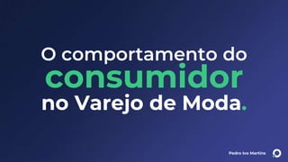 Pedro Ivo Martins
O comportamento do
consumidor
no Varejo de Moda.
 