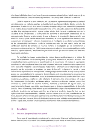Planeación estratégica y desarrollo organizacional en instituciones educativas: el estudio...




c) acciones individuales de un importante número de profesores, quienes trabajan bajo la ausencia de un
claro entendimiento del rumbo académico departamental y de cómo pueden contribuir a su definición.

         Desde su origen en los años setenta, la UAM fue una de las expresiones de vanguardia educativa al
concebirse como una institución abierta a la pluralidad en la que han convivido las distintas corrientes de
pensamiento. El entorno actual de la educación superior en México obliga a esta universidad a preguntarse
si sus modelos de organización académica departamental son los adecuados. La definición de hacia dónde
se debe dirigir se vuelve necesaria y urgente también a la luz de la creciente incertidumbre financiera y
educativa de las universidades. La UAM posee una estructura de organización caracterizada por su
desconcentración funcional y administrativa, la cual se basa en la organización departamental y una
estructura matricial que le permite flexibilidad en el desarrollo de planes y programas de estudio a la vez
que promueve la investigación y extensión. En este sentido, la investigación es una de las funciones básicas
de los departamentos académicos, donde la institución educativa de nivel superior debe ser una
combinación orgánica de formación de recursos humanos e investigación que se complementen y
enriquezcan mutuamente (Macías, 2000). Los departamentos académicos forman unidades básicas de la
estructura, capaces de iniciar y desarrollar la mayoría de las acciones que afectan a la institución, entre ellas
la planeación estratégica.

         Por otro lado, los riesgos o desventajas del modelo departamental consisten en la pérdida de
unidad de la universidad con la desintegración y consiguiente dispersión de esfuerzos, así como una
marcada diferenciación y aislamiento de las distintas áreas de conocimiento. Este modelo de organización
académica ha sido criticado en el sentido de haber propiciado pérdida de la identidad de la universidad al
darse respuestas inmediatas a las demandas del medio interno y externo en que se halla inmersa. Esto ha
originado que las respuestas, en ocasiones, se alejen de la misión fundamental a cumplir y, como
consecuencia, el predominio de metas parciales y restringidas por sobre la metas de largo plazo que debe
poseer una universidad como tal. La creciente descentralización en la toma de decisiones proviene de las
demandas de autonomía departamental, lo cual en ocasiones ha debilitado la autoridad central para tomar
decisiones universitarias y para llevar a cabo estrategias de planeación. Una consecuencia de esto es que
los departamentos han llegado a ser bloques políticos y sociales que obstruyen iniciativas que podrían
amenazar su control sobre los recursos humanos, materiales y financieros. En algunos casos, los
departamentos han llegado a ser rígidos, aislando y centrando en sí mismos las posibilidades de desarrollo
(Macías, 2000). Sin embargo, cabe destacar que el departamento cumple una importante función en la
conducción académica de las tareas sustantivas que el personal académico desarrolla, toda vez que
aglutina diversos saberes individuales y colectivos, así como intereses y disposiciones institucionales que, en
teoría, debieran cohesionar la actuación orgánica de las autoridades y la individual de los profesores; de ahí
la relevancia de lograr que en el desarrollo de los departamentos, como unidades organizacionales básicas
(Suárez y López, 2006), impere la función orgánica y el compromiso institucional de manera armónica.




3.      Resultados
3.1.    Procesos de aprendizaje institucional

         Como parte de la participación estratégica de los miembros del DPAA en el análisis departamental,
tanto a nivel de contribuir con ideas, conocimiento y experiencia como a nivel de involucrarse y comprome-


                                Revista Iberoamericana de Educación (ISSN: 1681-5653)
                                                       •5•
 