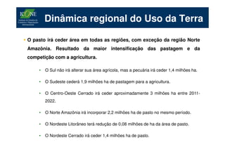 Dinâmica regional do Uso da Terra

O pasto irá ceder área em todas as regiões, com exceção da região Norte
Amazônia. Resultado da maior intensificação das pastagem e da
competição com a agricultura.

    •   O Sul não irá alterar sua área agrícola, mas a pecuária irá ceder 1,4 milhões ha.

    •   O Sudeste cederá 1,9 milhões ha de pastagem para a agricultura.

    •   O Centro-Oeste Cerrado irá ceder aproximadamente 3 milhões ha entre 2011-
        2022.

    •   O Norte Amazônia irá incorporar 2,2 milhões ha de pasto no mesmo período.

    •   O Nordeste Litorâneo terá redução de 0,08 milhões de ha da área de pasto.

    •   O Nordeste Cerrado irá ceder 1,4 milhões ha de pasto.
 