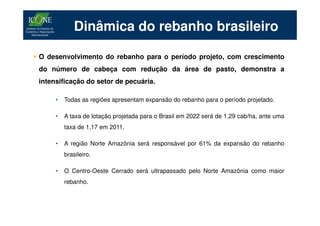 Dinâmica do rebanho brasileiro

O desenvolvimento do rebanho para o período projeto, com crescimento
do número de cabeça com redução da área de pasto, demonstra a
intensificação do setor de pecuária.

     •   Todas as regiões apresentam expansão do rebanho para o período projetado.

     •   A taxa de lotação projetada para o Brasil em 2022 será de 1,29 cab/ha, ante uma
         taxa de 1,17 em 2011.

     •   A região Norte Amazônia será responsável por 61% da expansão do rebanho
         brasileiro.

     •   O Centro-Oeste Cerrado será ultrapassado pelo Norte Amazônia como maior
         rebanho.
 
