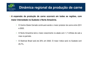 Dinâmica regional da produção de carne

A expansão da produção de carne ocorrerá em todas as regiões, com
maior intensidade no Sudeste e Norte Amazônia.

    •   O Centro-Oeste Cerrado continuará sendo o maior produtor de carne entre 2011
        e 2022.

    •   O Norte Amazônia terá o maior crescimento no abate com 1,7 milhões de cab a
        mais no período.

    •   O Desfrute Brasil será de 20% em 2022. O maior índice será no Sudeste com
        25,7%.
 