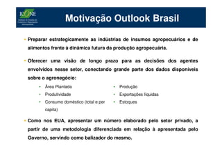 Motivação Outlook Brasil

Preparar estrategicamente as indústrias de insumos agropecuários e de
alimentos frente à dinâmica futura da produção agropecuária.

Oferecer uma visão de longo prazo para as decisões dos agentes
envolvidos nesse setor, conectando grande parte dos dados disponíveis
sobre o agronegócio:
    •   Área Plantada                    •   Produção
    •   Produtividade                    •   Exportações líquidas
    •   Consumo doméstico (total e per   •   Estoques
        capita)

Como nos EUA, apresentar um número elaborado pelo setor privado, a
partir de uma metodologia diferenciada em relação à apresentada pelo
Governo, servindo como balizador do mesmo.
 