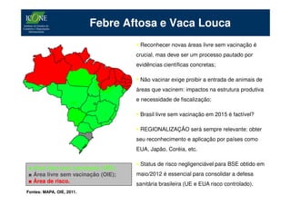 Febre Aftosa e Vaca Louca
                                     Reconhecer novas áreas livre sem vacinação é
                                    crucial, mas deve ser um processo pautado por
                                    evidências científicas concretas;

                                     Não vacinar exige proibir a entrada de animais de
                                    áreas que vacinem: impactos na estrutura produtiva
                                    e necessidade de fiscalização;

                                     Brasil livre sem vacinação em 2015 é factível?

                                     REGIONALIZAÇÃO será sempre relevante: obter
                                    seu reconhecimento e aplicação por países como
                                    EUA, Japão, Coréia, etc.

                                     Status de risco negligenciável para BSE obtido em
■ Área livre com vacinação (OIE);
■ Área livre sem vacinação (OIE);   maio/2012 é essencial para consolidar a defesa
■ Área de risco.                    sanitária brasileira (UE e EUA risco controlado).
Fontes: MAPA, OIE, 2011.
 