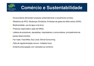 Comércio e Sustentabilidade

Consumidores demandam produtos ambientalmente e socialmente corretos;

Relatórios do IPCC: Mudanças Climáticas, Emissões de gases do efeito estufa (GHG);

Biodiversidade, uso da água e da terra;

Presença organizada e ação de ONGs;

Lobbies de produtores, atacadistas, importadores e consumidores, principalmente de

países desenvolvidos;

Fair trade, Food Miles, Buy Local, Ethical Consuming;

Falta de regulamentação comum: múltiplos foros;

Evidente preocupação com restrições ao comércio.
 