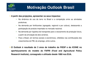 Motivação Outlook Brasil

A partir das projeções, apresentar os seus impactos:
     •   Na dinâmica do uso da terra no Brasil e a competição entre as atividades
         produtivas.
     •   Na demanda por fertilizantes (agregada, regional e por cultura), destacando a
         participação do produto importado no mercado nacional.
     •   Na demanda por logística de transportes para o escoamento da produção futura,
         a partir da simulação de dois cenários.
     •   Para o Brasil, em termos sociais e econômicos, refletidos nas contribuições dos
         crescimentos do PIB, do emprego, entre outros.


O Outlook é resultado de 3 anos de trabalho da FIESP e do ICONE no
aperfeiçoamento do modelo do FAPRI (Food and Agricultural Policy
Research Institute), consagrado e utilizado desde 1980 nos EUA.
 