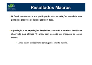 Resultados Macros
O Brasil aumentará a sua participação nas exportações mundiais dos
principais produtos do agronegócio em 2022.




A produção e as exportações brasileiras crescerão a um ritmo inferior ao
observado nos últimos 10 anos, com exceção da produção de carne
bovina.

    •     Ainda assim, o crescimento será superior à média mundial.
 