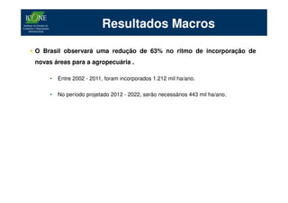 Resultados Macros

O Brasil observará uma redução de 63% no ritmo de incorporação de
novas áreas para a agropecuária .

     •   Entre 2002 - 2011, foram incorporados 1.212 mil ha/ano.

     •   No período projetado 2012 - 2022, serão necessários 443 mil ha/ano.
 