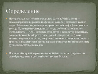  Натуральная или чёрная о́спа (лат. Variola, Variola vera) —
высокозаразная вирусная инфекция, которой страдают только
люди. Её вызывают два вида вирусов: Variola major (летальность
20—40 %, по некоторым данным — до 90 %) и Variola minor
(летальность 1—3 %), которые относятся к семейству Poxviridae,
подсемейства Chordopoxvirinae, рода Orthopoxvirus. Люди,
выживающие после оспы, могут частично или полностью терять
зрение, и практически всегда на коже остаются многочисленные
рубцы в местах бывших язв.
 Последний случай заражения оспой был зарегистрирован 26
октября 1977 года в сомалийском городе Марка.
 