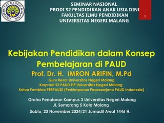 Kebijakan Pendidikan dalam Konsep
Pembelajaran di PAUD
Prof. Dr. H. IMRON ARIFIN, M.Pd
Guru Besar Universitas Negeri Malang
Korprodi S2 PAUD FIP Universitas Negeri Malang
Ketua Pembina PERPAUDI (Perhimpunan Pascasarjana PAUD Indonesia)
Graha Penataran Kampus 3 Universitas Negeri Malang
Jl. Semarang 5 Kota Malang
Sabtu, 23 November 2024/21 Jumadil Awal 1446 H.
1
SEMINAR NASIONAL
PRODI S2 PENDIDIKAN ANAK USIA DINI
FAKULTAS ILMU PENDIDIKAN
UNIVERSITAS NEGERI MALANG
I
 