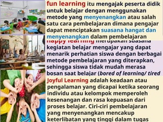 happy learning merupakan suasana
kegiatan belajar mengajar yang dapat
menarik perhatian siswa dengan berbagai
metode pembelajaran yang diterapkan,
sehingga siswa tidak mudah merasa
bosan saat belajar (bored of learning/ tired
of learning))
fun learning itu mengajak peserta didik
untuk belajar dengan menggunakan
metode yang menyenangkan atau salah
satu cara pembelajaran dimana pengajar
dapat menciptakan suasana hangat dan
menyenangkan dalam pembelajaran
Joyful Learning adalah keadaan atau
pengalaman yang dicapai ketika seorang
individu atau kelompok memperoleh
kesenangan dan rasa kepuasan dari
proses belajar. Ciri-ciri pembelajaran
yang menyenangkan mencakup
keterlibatan yang tinggi dalam tugas
 