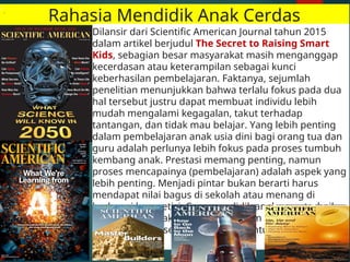 Rahasia Mendidik Anak Cerdas
Dilansir dari Scientific American Journal tahun 2015
dalam artikel berjudul The Secret to Raising Smart
Kids, sebagian besar masyarakat masih menganggap
kecerdasan atau keterampilan sebagai kunci
keberhasilan pembelajaran. Faktanya, sejumlah
penelitian menunjukkan bahwa terlalu fokus pada dua
hal tersebut justru dapat membuat individu lebih
mudah mengalami kegagalan, takut terhadap
tantangan, dan tidak mau belajar. Yang lebih penting
dalam pembelajaran anak usia dini bagi orang tua dan
guru adalah perlunya lebih fokus pada proses tumbuh
kembang anak. Prestasi memang penting, namun
proses mencapainya (pembelajaran) adalah aspek yang
lebih penting. Menjadi pintar bukan berarti harus
mendapat nilai bagus di sekolah atau menang di
berbagai kompetisi. Cara mendidik anak yang terbaik
adalah agar kelak anak cerdas dalam menjalani
kehidupan dan selalu termotivasi untuk menjadi lebih
baik.
 