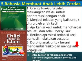 1. Orang Tua/Guru Selalu
meluangkan waktu untuk
berinteraksi dengan anak
2. Menjadi teladan yang baik untuk
ditiru oleh anak kecil
3. Ajarkan si kecil untuk menghargai
sesuatu dan selalu bersyukur
4. Berikan apresiasi setiap si kecil
berhasil melakukan sesuatu.
5. Dorong anak untuk berani
mengambil resiko dan mengalami
kegagalan
1. Know and love Allah and the Prophet
Muhammad
2. Introduction to religion and morals
(sentence thoyibah, Islamic Stories, and
5 Rahasia Membuat Anak Lebih Cerdas
 