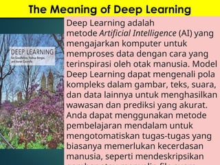 The Meaning of Deep Learning
Deep Learning adalah
metode Artificial Intelligence (AI) yang
mengajarkan komputer untuk
memproses data dengan cara yang
terinspirasi oleh otak manusia. Model
Deep Learning dapat mengenali pola
kompleks dalam gambar, teks, suara,
dan data lainnya untuk menghasilkan
wawasan dan prediksi yang akurat.
Anda dapat menggunakan metode
pembelajaran mendalam untuk
mengotomatiskan tugas-tugas yang
biasanya memerlukan kecerdasan
manusia, seperti mendeskripsikan
 