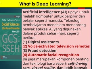What is Deep Learning?
Artificial intelligence (AI) upaya untuk
melatih komputer untuk berpikir dan
belajar seperti manusia. Teknologi
pembelajaran mendalam mendorong
banyak aplikasi AI yang digunakan
dalam produk sehari-hari, seperti
berikut:
(1) Digital assistants
(2) Voice-activated television remotes
(3) Fraud detection
(4) Automatic facial recognition
Ini juga merupakan komponen penting
dari teknologi baru seperti self-driving
cars, virtual reality, dan lebih banyak
 