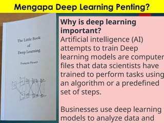 Mengapa Deep Learning Penting?
Why is deep learning
important?
Artificial intelligence (AI)
attempts to train Deep
learning models are computer
files that data scientists have
trained to perform tasks using
an algorithm or a predefined
set of steps.
Businesses use deep learning
models to analyze data and
 