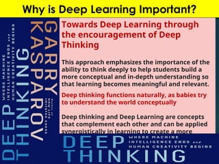 Why is Deep Learning Important?
Towards Deep Learning through
the encouragement of Deep
Thinking
This approach emphasizes the importance of the
ability to think deeply to help students build a
more conceptual and in-depth understanding so
that learning becomes meaningful and relevant.
Deep thinking functions naturally, as babies try
to understand the world conceptually
Deep thinking and Deep Learning are concepts
that complement each other and can be applied
synergistically in learning to create a more
meaningful and effective learning experience
 