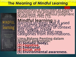 The Meaning of Mindful Learning
Mindfulness is described as paying
attention in the present moment,
on purpose, and. without judgment
(Kabat-Zinn,1992 [1]).
Mindful learning is a
learning strategy that is used
to raise the awareness of
learning, sensitivity of context
and novelty, create
new. definitions and new
categories from informations.
Lima Bidang Penting dalam
mindful awareness:
(1) Somatic (body),
(2) Cognitive,
(3) Emotional,
(4) Social, and
(5) Environmental awareness.
sebagai memberikan perhatian pada saat ini, dengan sengaja, dan tanpa
 