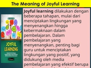 The Meaning of Joyful Learning
Joyful learning dilakukan dengan
beberapa tahapan, mulai dari
menciptakan lingkungan yang
menyenangkan hingga
kebermaknaan dalam
pembelajaran. Dalam
pembelajaran yang
menyenangkan, penting bagi
guru untuk menciptakan
lingkungan yang positif, yang
didukung oleh media
pembelajaran yang efektif berupa
 