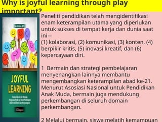 Why is joyful learning through play
important?
Peneliti pendidikan telah mengidentifikasi
enam keterampilan utama yang diperlukan
untuk sukses di tempat kerja dan dunia saat
ini—
(1) kolaborasi, (2) komunikasi, (3) konten, (4)
berpikir kritis, (5) inovasi kreatif, dan (6)
kepercayaan diri.
1 Bermain dan strategi pembelajaran
menyenangkan lainnya membantu
mengembangkan keterampilan abad ke-21.
Menurut Asosiasi Nasional untuk Pendidikan
Anak Muda, bermain juga mendukung
perkembangan di seluruh domain
perkembangan.
 