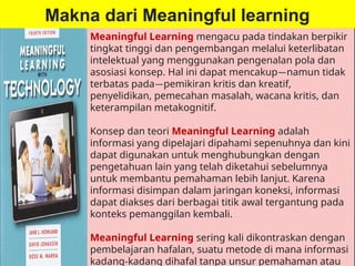 Makna dari Meaningful learning
Meaningful Learning mengacu pada tindakan berpikir
tingkat tinggi dan pengembangan melalui keterlibatan
intelektual yang menggunakan pengenalan pola dan
asosiasi konsep. Hal ini dapat mencakup—namun tidak
terbatas pada—pemikiran kritis dan kreatif,
penyelidikan, pemecahan masalah, wacana kritis, dan
keterampilan metakognitif.
Konsep dan teori Meaningful Learning adalah
informasi yang dipelajari dipahami sepenuhnya dan kini
dapat digunakan untuk menghubungkan dengan
pengetahuan lain yang telah diketahui sebelumnya
untuk membantu pemahaman lebih lanjut. Karena
informasi disimpan dalam jaringan koneksi, informasi
dapat diakses dari berbagai titik awal tergantung pada
konteks pemanggilan kembali.
Meaningful Learning sering kali dikontraskan dengan
pembelajaran hafalan, suatu metode di mana informasi
kadang-kadang dihafal tanpa unsur pemahaman atau
 