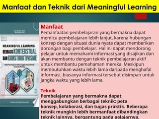 Manfaat dan Teknik dari Meaningful Learning
Manfaat
Pemanfaatan pembelajaran yang bermakna dapat
memicu pembelajaran lebih lanjut, karena hubungan
konsep dengan situasi dunia nyata dapat memberikan
dorongan bagi pembelajar. Hal ini dapat mendorong
pelajar untuk memahami informasi yang disajikan dan
akan membantu dengan teknik pembelajaran aktif
untuk membantu pemahaman mereka. Meskipun
membutuhkan waktu lebih lama daripada menghafal
informasi, biasanya informasi tersebut disimpan untuk
jangka waktu yang lebih lama.
Teknik
Pembelajaran yang bermakna dapat
menggabungkan berbagai teknik: peta
konsep, kolaborasi, dan tugas praktik. Beberapa
teknik mungkin lebih bermanfaat dibandingkan
teknik lainnya, bergantung pada pelajarnya.
 