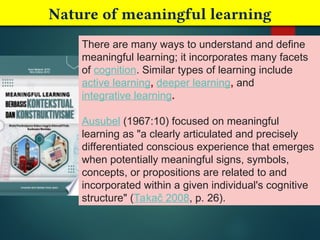 Nature of meaningful learning
There are many ways to understand and define
meaningful learning; it incorporates many facets
of cognition. Similar types of learning include
active learning, deeper learning, and
integrative learning.
Ausubel (1967:10) focused on meaningful
learning as "a clearly articulated and precisely
differentiated conscious experience that emerges
when potentially meaningful signs, symbols,
concepts, or propositions are related to and
incorporated within a given individual's cognitive
structure" (Takač 2008, p. 26).
 