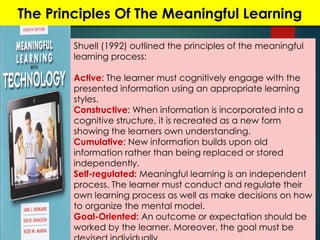 The Principles Of The Meaningful Learning
Shuell (1992) outlined the principles of the meaningful
learning process:
Active: The learner must cognitively engage with the
presented information using an appropriate learning
styles.
Constructive: When information is incorporated into a
cognitive structure, it is recreated as a new form
showing the learners own understanding.
Cumulative: New information builds upon old
information rather than being replaced or stored
independently.
Self-regulated: Meaningful learning is an independent
process. The learner must conduct and regulate their
own learning process as well as make decisions on how
to organize the mental model.
Goal-Oriented: An outcome or expectation should be
worked by the learner. Moreover, the goal must be
 